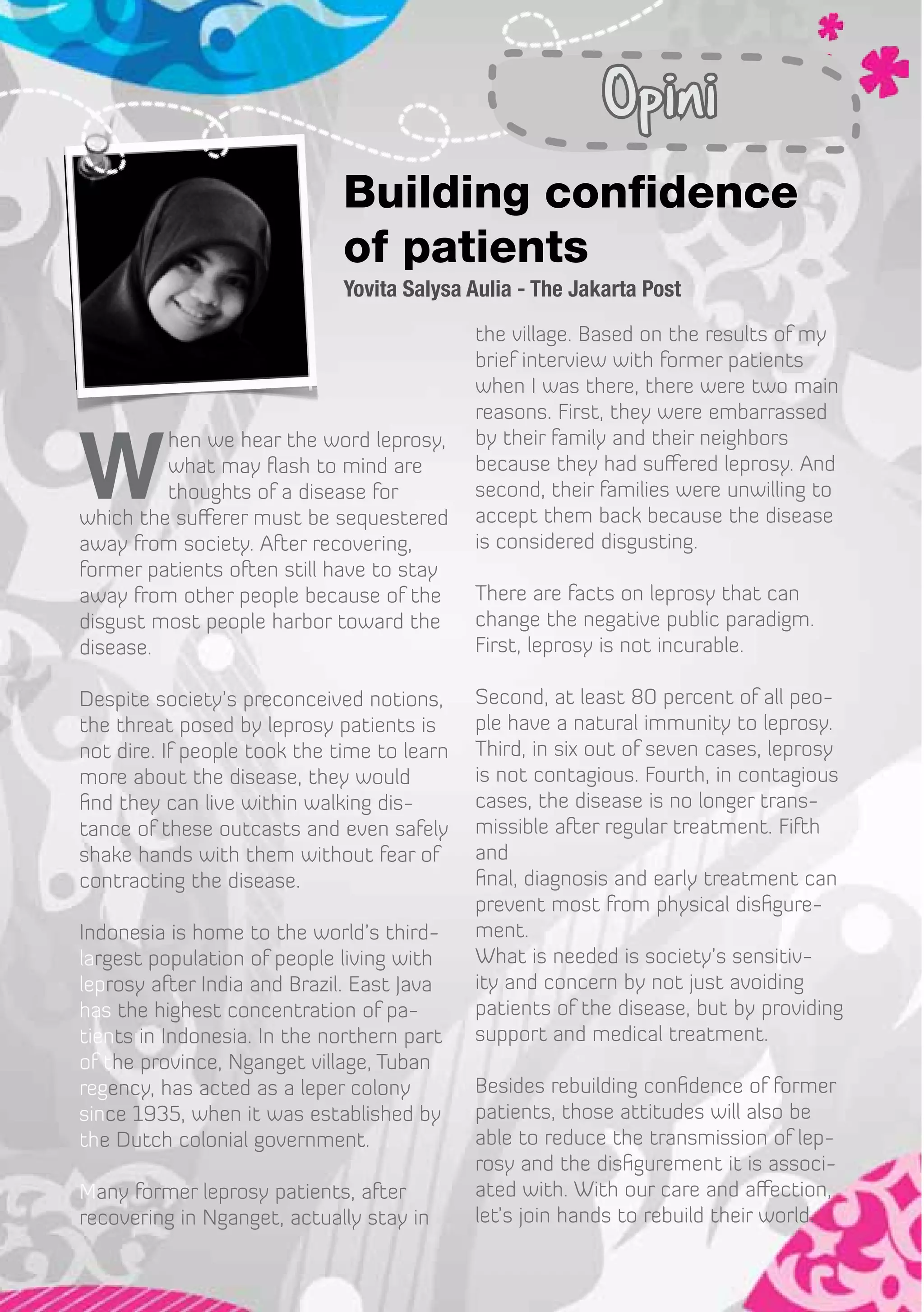 Opini
                              Building confidence
                              of patients
                              Yovita Salysa Aulia - The Jakarta Post
                                             the village. Based on the results of my
                                             brief interview with former patients
                                             when I was there, there were two main
                                             reasons. First, they were embarrassed


W
         hen we hear the word leprosy,       by their family and their neighbors
         what may flash to mind are          because they had suffered leprosy. And
         thoughts of a disease for           second, their families were unwilling to
which the sufferer must be sequestered       accept them back because the disease
away from society. After recovering,         is considered disgusting.
former patients often still have to stay
away from other people because of the        There are facts on leprosy that can
disgust most people harbor toward the        change the negative public paradigm.
disease.                                     First, leprosy is not incurable.

Despite society’s preconceived notions,      Second, at least 80 percent of all peo-
the threat posed by leprosy patients is      ple have a natural immunity to leprosy.
not dire. If people took the time to learn   Third, in six out of seven cases, leprosy
more about the disease, they would           is not contagious. Fourth, in contagious
find they can live within walking dis-       cases, the disease is no longer trans-
tance of these outcasts and even safely      missible after regular treatment. Fifth
shake hands with them without fear of        and
contracting the disease.                     final, diagnosis and early treatment can
                                             prevent most from physical disfigure-
Indonesia is home to the world’s third-      ment.
largest population of people living with     What is needed is society’s sensitiv-
leprosy after India and Brazil. East Java    ity and concern by not just avoiding
has the highest concentration of pa-         patients of the disease, but by providing
tients in Indonesia. In the northern part    support and medical treatment.
of the province, Nganget village, Tuban
regency, has acted as a leper colony         Besides rebuilding confidence of former
since 1935, when it was established by       patients, those attitudes will also be
the Dutch colonial government.               able to reduce the transmission of lep-
                                             rosy and the disfigurement it is associ-
Many former leprosy patients, after          ated with. With our care and affection,
recovering in Nganget, actually stay in      let’s join hands to rebuild their world.
 