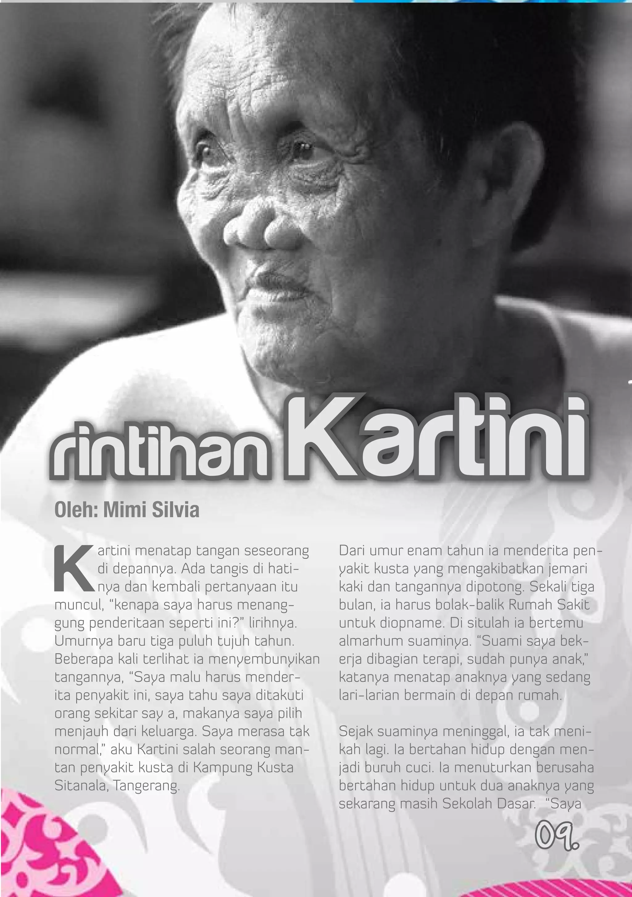 rintihan Kartini
Oleh: Mimi Silvia


K
       artini menatap tangan seseorang      Dari umur enam tahun ia menderita pen-
       di depannya. Ada tangis di hati-     yakit kusta yang mengakibatkan jemari
       nya dan kembali pertanyaan itu       kaki dan tangannya dipotong. Sekali tiga
muncul, “kenapa saya harus menang-          bulan, ia harus bolak-balik Rumah Sakit
gung penderitaan seperti ini?” lirihnya.    untuk diopname. Di situlah ia bertemu
Umurnya baru tiga puluh tujuh tahun.        almarhum suaminya. “Suami saya bek-
Beberapa kali terlihat ia menyembunyikan    erja dibagian terapi, sudah punya anak,”
tangannya, “Saya malu harus mender-         katanya menatap anaknya yang sedang
ita penyakit ini, saya tahu saya ditakuti   lari-larian bermain di depan rumah.
orang sekitar say a, makanya saya pilih
menjauh dari keluarga. Saya merasa tak      Sejak suaminya meninggal, ia tak meni-
normal,” aku Kartini salah seorang man-     kah lagi. Ia bertahan hidup dengan men-
tan penyakit kusta di Kampung Kusta         jadi buruh cuci. Ia menuturkan berusaha
Sitanala, Tangerang.                        bertahan hidup untuk dua anaknya yang
                                            sekarang masih Sekolah Dasar. “Saya

                                                                          09.
 