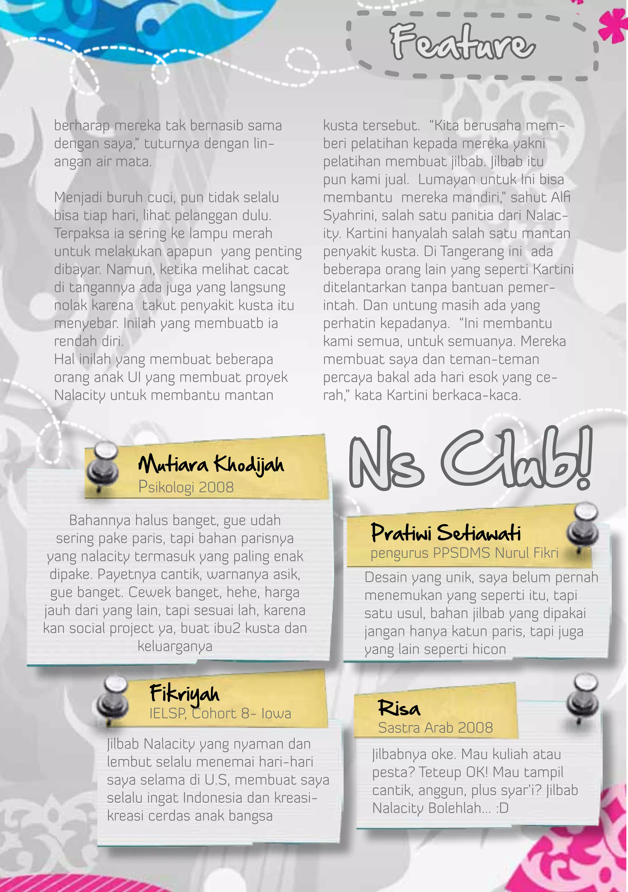 Feature

 berharap mereka tak bernasib sama             kusta tersebut. “Kita berusaha mem-
 dengan saya,” tuturnya dengan lin-            beri pelatihan kepada mereka yakni
 angan air mata.                               pelatihan membuat jilbab. Jilbab itu
                                               pun kami jual. Lumayan untuk Ini bisa
 Menjadi buruh cuci, pun tidak selalu          membantu mereka mandiri,” sahut Alfi
 bisa tiap hari, lihat pelanggan dulu.         Syahrini, salah satu panitia dari Nalac-
 Terpaksa ia sering ke lampu merah             ity. Kartini hanyalah salah satu mantan
 untuk melakukan apapun yang penting           penyakit kusta. Di Tangerang ini ada
 dibayar. Namun, ketika melihat cacat          beberapa orang lain yang seperti Kartini
 di tangannya ada juga yang langsung           ditelantarkan tanpa bantuan pemer-
 nolak karena takut penyakit kusta itu         intah. Dan untung masih ada yang
 menyebar. Inilah yang membuatb ia             perhatin kepadanya. “Ini membantu
 rendah diri.                                  kami semua, untuk semuanya. Mereka
 Hal inilah yang membuat beberapa              membuat saya dan teman-teman
 orang anak UI yang membuat proyek             percaya bakal ada hari esok yang ce-
 Nalacity untuk membantu mantan                rah,” kata Kartini berkaca-kaca.



               Mutiara Khodijah
               Psikologi 2008
                                                   Ns Club!
    Bahannya halus banget, gue udah
  sering pake paris, tapi bahan parisnya              Pratiwi Setiawati
 yang nalacity termasuk yang paling enak              pengurus PPSDMS Nurul Fikri
 dipake. Payetnya cantik, warnanya asik,             Desain yang unik, saya belum pernah
 gue banget. Cewek banget, hehe, harga               menemukan yang seperti itu, tapi
jauh dari yang lain, tapi sesuai lah, karena         satu usul, bahan jilbab yang dipakai
kan social project ya, buat ibu2 kusta dan           jangan hanya katun paris, tapi juga
                keluarganya                          yang lain seperti hicon


                 Fikriyah
                 IELSP, Cohort 8- Iowa                 Risa
                                                       Sastra Arab 2008
          Jilbab Nalacity yang nyaman dan
                                                      Jilbabnya oke. Mau kuliah atau
          lembut selalu menemai hari-hari
                                                      pesta? Teteup OK! Mau tampil
          saya selama di U.S, membuat saya
                                                      cantik, anggun, plus syar’i? Jilbab
          selalu ingat Indonesia dan kreasi-
                                                      Nalacity Bolehlah… :D
          kreasi cerdas anak bangsa
 