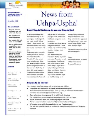 Newsletter for the
Friends and Donors of
Proyecto Horizonte                           News from
                                            Ushpa-Uspha!
November 2010



Did you know?
• Proyecto Horizonte
  works with over 700
                              Dear Friends! Welcome to our new Newsletter!
  children in all areas
                              In recent months we have         page, as well as information     terms of participation can
• The Team has more
  than 70 employees
                              worked extensively on im-        packages which can be used       help us. We do not have
                              proving our marketing and        in schools, companies or or-     large administrative apparatus
• Our cost per child and
  week are around $ 3.-       our image outside Bolivia.       ganizations.                     and are therefore in the posi-
                              Nearly a dozen interns and       It has been and always will be   tion of using 100% of dona-
• We are grateful for any
  support. There is no        volunteers both in and out of    our goal to maintain a close     tions in Uspha Uspha.
  lower limit for dona-       the country have helped with     contact with our friends. We
  tions                                                                                         We welcome your comments
                              this.                            value the trust you have
• We need your help as                                                                          and your support!
                              As a result, you’re currently    shown us.
  part of our circle of
  friends. Please pro-        holding in front of you our      And, we know that our
  mote our work. Talk to      new “Newsletter for              friends are the key to greater
  your friends and col-                                                                         Yours
  leagues about us and        Friends“. We plan to con-        awareness. Therefore we ask      Christian Ruehmer, on behalf
  encourage them to           tinue to update you about        you to spread the informa-
  support us as well                                                                            of the entire team of
                              our work and about current       tion about Proyecto Hori-        Proyecto Horizonte
                              events every two months, so      zonte Ushpa-Ushpa. Please
Content
                              that you have the feeling of     tell your family and friends
                              being able to participate in     about us and show them the
Please help us to be      1   Proyecto Horizonte. Other        work we are doing here.
known! Horizonte              measures have included a         Any support, whether large
                              new website and a Facebook       or small financially, or in
SODIS — An inexpen-       2
sive way to clean water

                              Help us to be known!
Multiferia in the         2
Proyecto Horizonte            Here are some ideas how you can help us to increase our visibility:
                              •   Distribute this newsletter to friends, family and colleagues
“Club de Jovenes”         3       Please forward this newsletter or let us know by e-mail, to whom we should send the
                                  newsletter (to: newsletter@proyectohorizonte.org)
                              •   Take advantage of our postcards to tell friends about us
Proyecto Horizonte      3
                                  The children from Ushpa-Ushpa have designed postcards. More on Page 4!
Holiday Cards are here!
                              •   Speak at schools, clubs and your company on our work
                                  We have prepared letters, brochures and presentations that can help you
Please help us with your 4
Donation                      •   Watch the news with photo galleries on our Facebook page
                                  Our goal is to have 500 friends on Facebook by the end: www.facebook.com / proyecto-
Our Team — Educator       4       horizonte
Raquel Carbajal
 