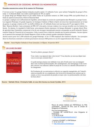 ANNONCES DE CESSIONS, REPRISES OU NOMINATIONS
 Grandes manœuvres autour de la cession du Printemps

 C’est tout ou rien ! Le groupe Galeries Lafayette est prêt à mettre 1.6 milliards d’euros pour racheter l'intégralité du groupe le Prin-
 temps et la Deutsche Bank veut vendre sa participation de 70% au capital.
 Le groupe dirigé par Philippe Houzé n'a pas oublié l'échec de sa première tentative en 2006, lorsque PPR avait préféré Rreef, un
 fonds de capital-investissement, filiale de Deutsche Bank
 Le groupe a expliqué avoir suffisamment de liquidités, surtout depuis la cession de sa participation dans Monoprix au groupe Casino.
 Les magasins Printemps (16 grands magasins, les boutiques Citadium et Made in Sport) ont réussi leur repositionnement sur le haut
 de gamme. Le groupe a réalisé en 2011 un chiffre d'affaires de 1,45 milliards d'euros (soit une hausse de13% par rapport à 2010).
 Mais Maurizio Borletti, l’autre actionnaire de PPR (30 % des parts), n'est pas vendeur et ne veut pas travailler avec les Galeries La-
 fayette . En réponse, il a mandaté le Crédit Suisse pour proposer d'autres repreneurs à la banque allemande. Le groupe chinois Wan-
 da spécialisé dans l'immobilier commercial et fort de son envergure internationale pourrait correspondre au profil recherché. Restera
 toutefois l'étape de l'Autorité de la Concurrence. Celle-ci aurait d'ores et déjà été consultée par les parties prenantes. Aucune réponse
 sur la question d'un monopole des Grands Magasins à Paris où dans certaines grandes métropoles françaises.
 Autres soucis pour les 2 300 salariés du groupe Printemps et les 11 000 employés des Galeries Lafayette : les synergies
 dans les fonctions centrales et achats pourraient menacer 600 postes en cas de rapprochement des rivaux…

   Source : Anne-Sophie Cathala et Ivan Letessier, le Figaro, 16 janvier 2013


      UN LIVRE EN BREF
                                              Travail ou plaisir, pourquoi choisir ?

                                              Vous voulez vous épanouir dans votre travail ? Vous cherchez un nouveau départ mais
                                              vous ne savez pas comment faire ?

                                              Ce guide pratique propose une méthode et une série d'outils pour vous accompagner
                                              dans votre évolution professionnelle. Des autodiagnostics, des témoignages et des exem-
                                              ples concrets vous aideront à définir le projet de vos rêves et à aborder efficacement vo-
                                              tre changement.

                                              De l'évaluation de vos motivations à celles de vos capacités managériales, de l' identifi-
                                              cation au transfert de vos compétences, des leviers de la formation aux secteurs qui re-
                                              crutent, ce livre vous permettra de prendre en main votre vie professionnelle et de faire
                                              les bons choix !


Source : Nathalie Olivier, Christophe Gallé, Je veux être heureux au travail, Eyrolles, 2013




                                                                                Revue de presse réalisée par l'INFOthèque du Pôle
                                                                                universitaire Léonard de Vinci, pour le compte de
                                                                                Dirigeants et Partenaires.
                                                                                Pour tout renseignement :
                                                                                - Christelle DE LACRETELLE, chez Dirigeants et
                                                                                Partenaires
                                                                                ℡ 01 58 22 23 80
                                                                                   http://www.dirigeantsetpartenaires.fr

                                                                                - Laurence JOUANET, à l’INFOthèque
                                                                                ℡ 01 41 16 71 30
                                                                                    http://www.devinci.fr/infotheque
 