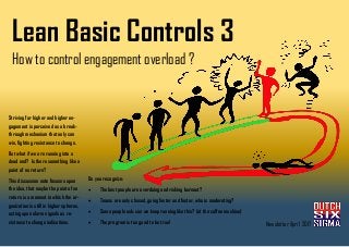 Lean Basic Controls 3
How to control engagement overload ?
Striving for higher and higher en-
gagement is perceived as a break-
through mechanism that only can
win, fighting resistance to change.
But what if we are running into a
dead end? Is there something like a
point of no return?
This discussion note focuses upon
the idea, that maybe the point of no
return is a moment in which the or-
ganization is still in higher spheres,
acting upon alarm signals as re-
sistance to change indications.
Do you recognize:
• The best people are overdoing and risking burnout?
• Teams are only chased, going faster and faster, who is moderating?
• Some people ask: can we keep running like this? (at the coffee machine)
• The program is too good to be true! Newsletter April 2017
 