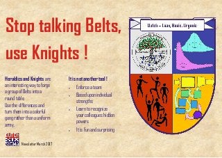 Stop talking Belts,
use Knights !
It is not another tool !
• Enforce a team
• Based upon individual
strengths
• Learn to recognize
your colleagues hidden
powers
• It is Fun and surprising
Heraldics and Knights are
an interesting way to forge
a group of Belts into a
round table.
Use the differences and
turn them into a colorful
gang rather than a uniform
army.
Newsletter March 2017
 
