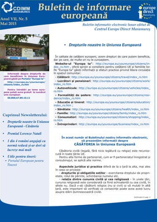 Buletin de informare
europeană
Centrul EUROPE DIRECT Maramureş, găzduit de FUNDAŢIA CDIMM MARAMUREŞ
Bd. Traian 9/16, 430211 Baia Mare; tel/fax: 0262-224.870, 222.409, 221.380;
e-mail: europedirect@cdimm.org; http://www.europedirect.cdimm.org/index.html
•	 Drepturile noastre în Uniunea Europeană
Anul VII, Nr. 5
Mai 2015 Buletin informativ electronic lunar editat de
Centrul Europe Direct Maramureş
Cuprinsul Newsletterului:
•	 Drepturile noastre în Uniunea
Europeană - Căsătoria
•	 Premiul Lorenzo Natali
•	 1 din 4 români angajați cu
normă redusă și-ar dori să
lucreze mai mult
•	 Utile pentru tineri:
-- Portalul European pentru
Tineret
În calitate de cetățeni europeni, avem drepturi de care putem beneficia,
dar pe care, de multe ori nu le cunoaștem.
Website-ul ”Europa ta”: http://europa.eu/youreurope/citizens/in-
dex_ro.htm , oferă sprijin şi consiliere pentru cetăţenii UE şi familiile lor.
Pe ”Europa ta” găsiți informații și sfaturi practice privind libera circulație
în spațiul comunitar:
- Călătorii: http://europa.eu/youreurope/citizens/travel/index_ro.htm
- Lucrători şi pensionari: http://europa.eu/youreurope/citizens/work/
index_ro.htm
- Autovehicule: http://europa.eu/youreurope/citizens/vehicles/index_
ro.htm
- Formalități de ședere: http://europa.eu/youreurope/citizens/resi-
dence/index_ro.htm
- Educație și tineret: http://europa.eu/youreurope/citizens/education/
index_ro.htm ;
- Sănătate: http://europa.eu/youreurope/citizens/health/index_ro.htm
- Familie: http://europa.eu/youreurope/citizens/family/index_ro.htm
- Consumatori: http://europa.eu/youreurope/citizens/shopping/index_
ro.htm
- Întreprinderi: http://europa.eu/youreurope/business/index_ro.htm
În acest număr al Buletinului nostru informativ electronic,
vă prezentăm informații despre
CĂSĂTORIA în Uniunea Europeană
Căsătoria civilă (legală, fără nicio legătură cu religia) este recunos-
cută în toate ţările UE.
Pentru alte forme de parteneriat, cum ar fi parteneriatul înregistrat şi
concubinajul, se aplică alte norme.
Aspectele juridice şi practice diferă de la o ţară la alta, mai ales
în ceea ce priveşte:
- drepturile şi obligaţiile soţilor - exercitarea dreptului de propri-
etate, rolul de părinte, schimbarea numelui etc.
- relaţia dintre cununia civilă şi cea religioasă - în unele ţări,
cununia religioasă este considerată ca fiind echivalentă cu cea civilă, în
altele nu. Dacă v-aţi căsătorit religios (nu şi civil) şi vă mutaţi în altă
ţară, este important să verificaţi ce consecinţe poate avea acest lucru
asupra stării dumneavoastră civile.
Informații despre drepturile de
care beneficiem în Uniunea Euro-
peană găsiți pe Portalul ”Europa ta”:
http://europa.eu/youreurope/
citizens/index_ro.htm
Pentru întrebări pe teme euro-
pene puteți suna gratuit la numărul
unic european:
00.800.67.89.10.11
Continuare în pag. 2
 