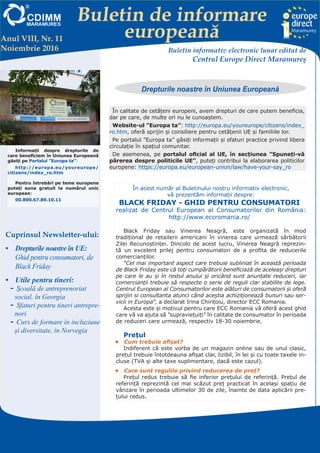 Buletin de informare
europeană
Centrul EUROPE DIRECT Maramureş, găzduit de FUNDAŢIA CDIMM MARAMUREŞ
Bd. Traian 9/16, 430211 Baia Mare; tel/fax: 0262-224.870, 222.409, 221.380;
e-mail: europedirect@cdimm.org; http://www.europedirect.cdimm.org/index.html
Anul VIII, Nr. 11
Noiembrie 2016 Buletin informativ electronic lunar editat de
Centrul Europe Direct Maramureş
Cuprinsul Newsletter-ului:
•	 Drepturile noastre în UE:
Ghid pentru consumatori, de
Black Friday
•	 Utile pentru tineri:
-- Școală de antreprenoriat
social, în Georgia
-- Sfaturi pentru tineri antrepre-
nori
-- Curs de formare în incluziune
și diversitate, în Norvegia
În calitate de cetățeni europeni, avem drepturi de care putem beneficia,
dar pe care, de multe ori nu le cunoaștem.
Website-ul ”Europa ta”: http://europa.eu/youreurope/citizens/index_
ro.htm, oferă sprijin şi consiliere pentru cetăţenii UE şi familiile lor.
Pe portalul ”Europa ta” găsiți informații și sfaturi practice privind libera
circulație în spațiul comunitar.
De asemenea, pe portalul oficial al UE, în secțiunea ”Spuneţi-vă
părerea despre politicile UE”, puteți contribui la elaborarea politicilor
europene: https://europa.eu/european-union/law/have-your-say_ro
În acest număr al Buletinului nostru informativ electronic,
vă prezentăm informații despre:
BLACK FRIDAY - GHID PENTRU CONSUMATORI
realizat de Centrul European al Consumatorilor din România:
http://www.eccromania.ro/
Black Friday sau Vinerea Neagră, este organizată în mod
tradițional de retailerii americani în vinerea care urmează sărbătorii
Zilei Recunoștinței. Dincolo de acest lucru, Vinerea Neagră reprezin-
tă un excelent prilej pentru consumatori de a profita de reducerile
comercianților.
”Cel mai important aspect care trebuie subliniat în această perioada
de Black Friday este că toți cumpărătorii beneficiază de aceleași drepturi
pe care le au și în restul anului și oricând sunt anunțate reduceri, iar
comercianții trebuie să respecte o serie de reguli clar stabilite de lege.
Centrul European al Consumatorilor este alături de consumatorii și oferă
sprijin si consultanta atunci când aceștia achiziționează bunuri sau ser-
vicii in Europa”, a declarat Irina Chirițoiu, director ECC Romania.
Acesta este și motivul pentru care ECC Romania vă oferă acest ghid
care vă va ajuta să ”supraviețuiți” în calitate de consumator în perioada
de reduceri care urmează, respectiv 18-30 noiembrie.
Prețul
•	 Cum trebuie afișat?
Indiferent că este vorba de un magazin online sau de unul clasic,
prețul trebuie întotdeauna afișat clar, lizibil, în lei și cu toate taxele in-
cluse (TVA și alte taxe suplimentare, dacă este cazul).
•	 Care sunt regulile privind reducerea de preț?
Preţul redus trebuie să fie inferior preţului de referinţă. Preţul de
referinţă reprezintă cel mai scăzut preţ practicat în acelaşi spaţiu de
vânzare în perioada ultimelor 30 de zile, înainte de data aplicării pre-
ţului redus.
Informații despre drepturile de
care beneficiem în Uniunea Europeană
găsiți pe Portalul ”Europa ta”:
http://europa.eu/youreurope/
citizens/index_ro.htm
Pentru întrebări pe teme europene
puteți suna gratuit la numărul unic
european:
00.800.67.89.10.11
Drepturile noastre în Uniunea Europeană
 