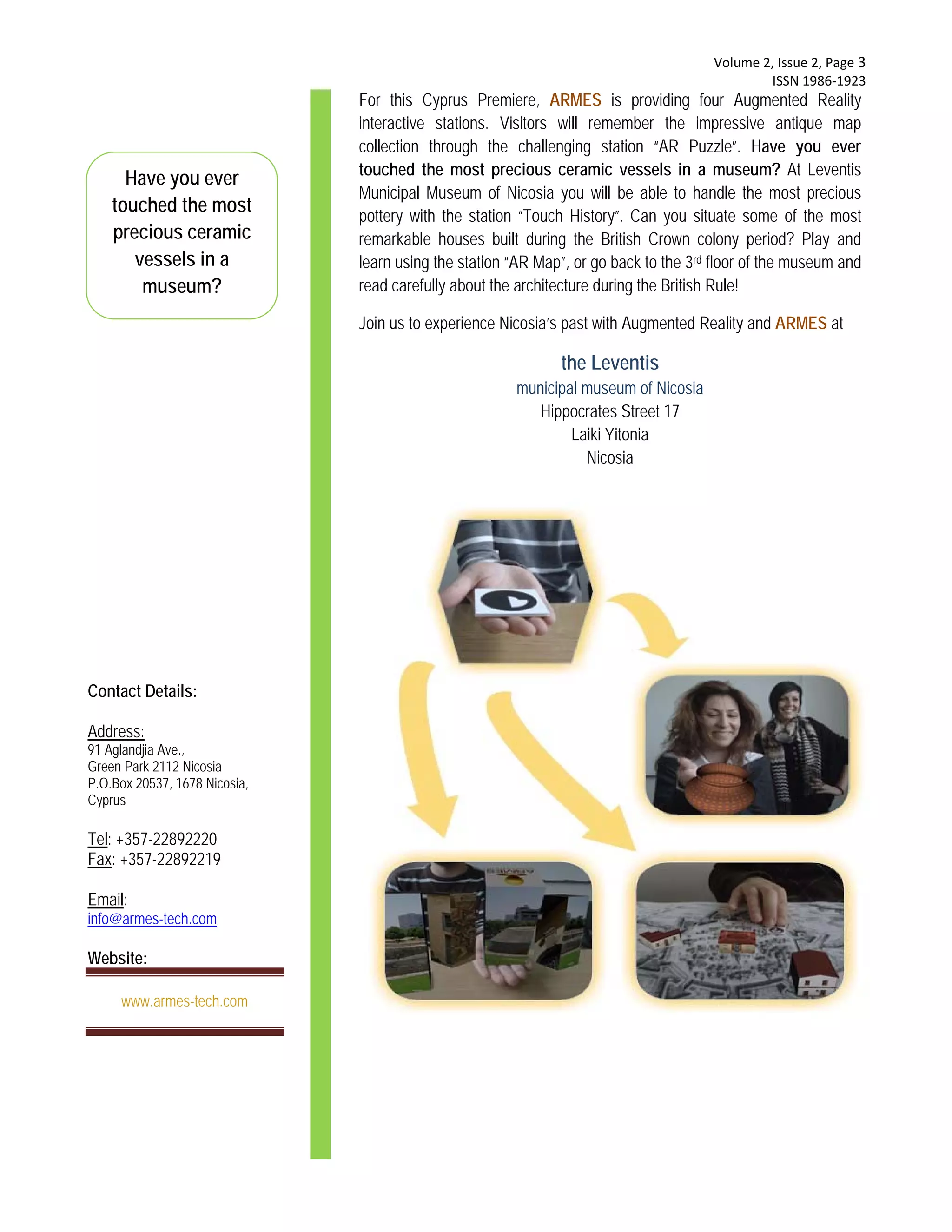  Volume 2, Issue 2, Page 3 
                                                                                               ISSN 1986‐1923 
                               For this Cyprus Premiere, ARMES is providing four Augmented Reality
                               interactive stations. Visitors will remember the impressive antique map
                               collection through the challenging station “AR Puzzle”. Have you ever
                               touched the most precious ceramic vessels in a museum? At Leventis
      Have you ever
                               Municipal Museum of Nicosia you will be able to handle the most precious
    touched the most           pottery with the station “Touch History”. Can you situate some of the most
    precious ceramic           remarkable houses built during the British Crown colony period? Play and
       vessels in a            learn using the station “AR Map”, or go back to the 3rd floor of the museum and
        museum?                read carefully about the architecture during the British Rule!

                               Join us to experience Nicosia’s past with Augmented Reality and ARMES at

                                                              the Leventis
                                                       municipal museum of Nicosia
                                                          Hippocrates Street 17
                                                               Laiki Yitonia
                                                                 Nicosia




Contact Details:

Address:
91 Aglandjia Ave.,
Green Park 2112 Nicosia
P.O.Box 20537, 1678 Nicosia,
Cyprus

Tel: +357-22892220
Fax: +357-22892219

Email:
info@armes-tech.com

Website:

     www.armes-tech.com
 