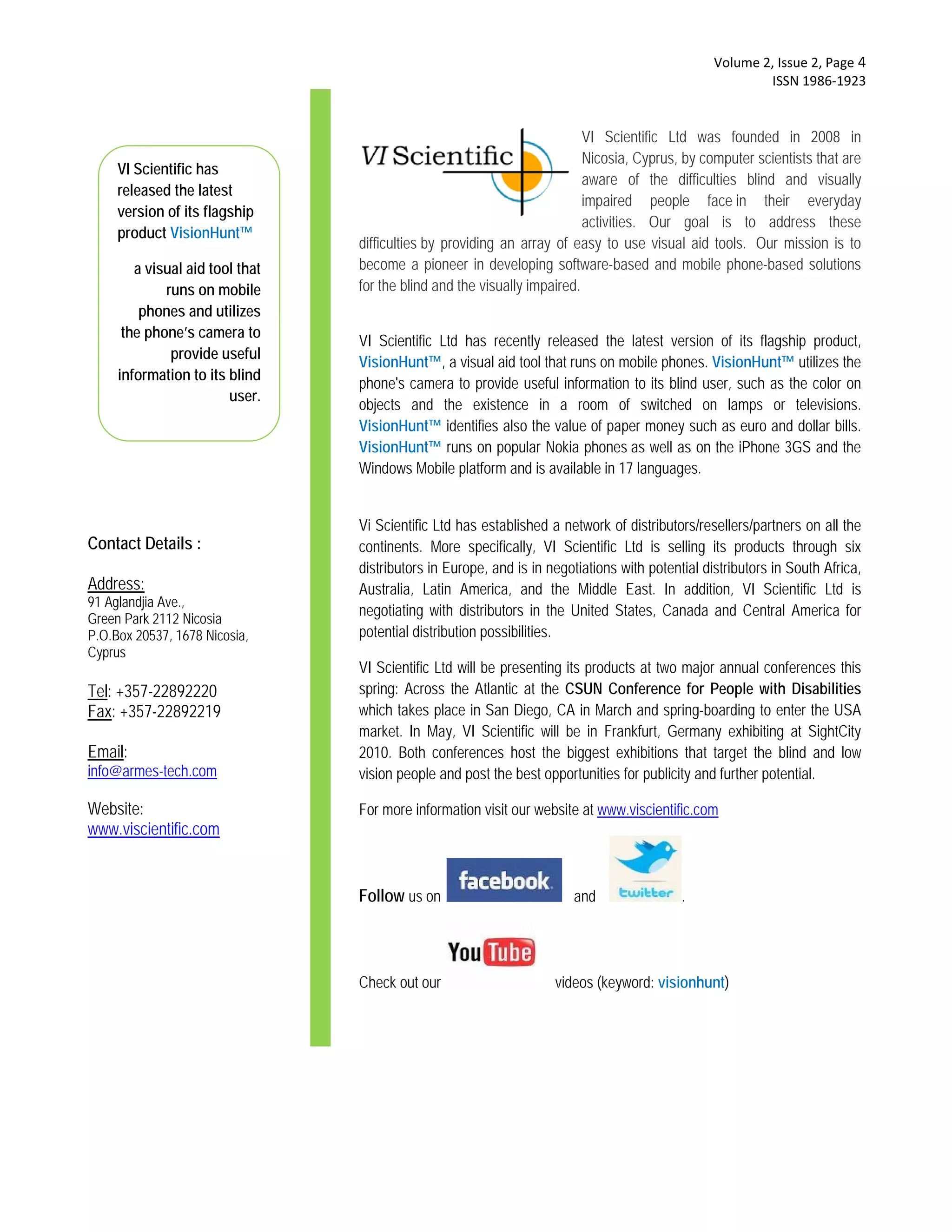  Volume 2, Issue 2, Page 4 
                                                                                                        ISSN 1986‐1923 


                                                                         VI Scientific Ltd was founded in 2008 in
                                                                         Nicosia, Cyprus, by computer scientists that are
     VI Scientific has
                                                                         aware of the difficulties blind and visually
     released the latest
                                                                         impaired people face in their everyday
     version of its flagship
                                                                         activities. Our goal is to address these
     product VisionHunt™
                                difficulties by providing an array of easy to use visual aid tools. Our mission is to
       a visual aid tool that   become a pioneer in developing software-based and mobile phone-based solutions
            runs on mobile      for the blind and the visually impaired.
        phones and utilizes
   VI Scientific Founders:
     the phone’s camera to
      George Stylianou          VI Scientific Ltd has recently released the latest version of its flagship product,
             provide useful
    Stavros Papastavrou         VisionHunt™, a visual aid tool that runs on mobile phones. VisionHunt™ utilizes the
    information to its blind
                                phone's camera to provide useful information to its blind user, such as the color on
                       user.
                                objects and the existence in a room of switched on lamps or televisions.
                                VisionHunt™ identifies also the value of paper money such as euro and dollar bills.
                                VisionHunt™ runs on popular Nokia phones as well as on the iPhone 3GS and the
                                Windows Mobile platform and is available in 17 languages.


                                Vi Scientific Ltd has established a network of distributors/resellers/partners on all the
Contact Details :               continents. More specifically, VI Scientific Ltd is selling its products through six
                                distributors in Europe, and is in negotiations with potential distributors in South Africa,
Address:                        Australia, Latin America, and the Middle East. In addition, VI Scientific Ltd is
91 Aglandjia Ave.,
Green Park 2112 Nicosia
                                negotiating with distributors in the United States, Canada and Central America for
P.O.Box 20537, 1678 Nicosia,    potential distribution possibilities.
Cyprus
                                VI Scientific Ltd will be presenting its products at two major annual conferences this
Tel: +357-22892220              spring: Across the Atlantic at the CSUN Conference for People with Disabilities
Fax: +357-22892219              which takes place in San Diego, CA in March and spring-boarding to enter the USA
                                market. In May, VI Scientific will be in Frankfurt, Germany exhibiting at SightCity
Email:                          2010. Both conferences host the biggest exhibitions that target the blind and low
info@armes-tech.com             vision people and post the best opportunities for publicity and further potential.

Website:                        For more information visit our website at www.viscientific.com
www.viscientific.com


                                Follow us on                          and                 .




                                Check out our                      videos (keyword: visionhunt)
 