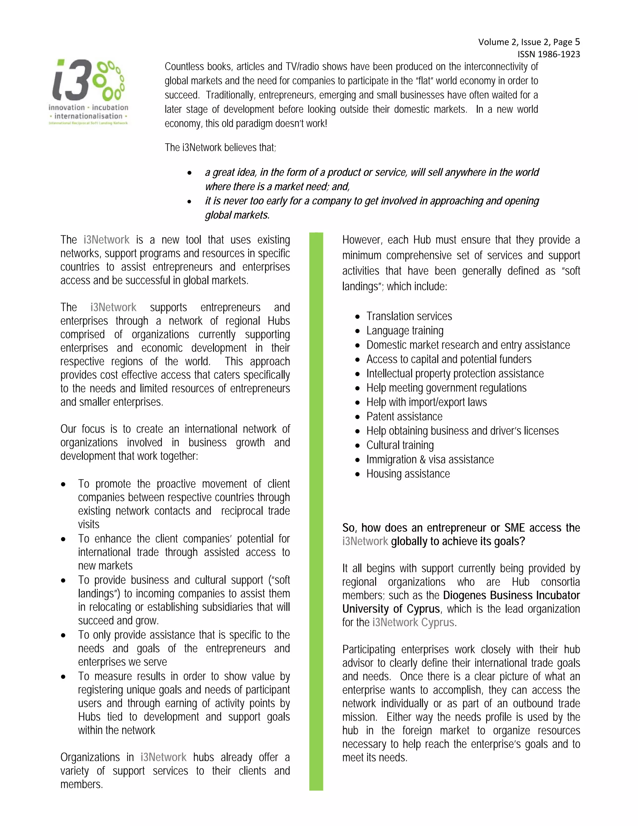  Volume 2, Issue 2, Page 5 
                                                                                                                   ISSN 1986‐1923 
                         Countless books, articles and TV/radio shows have been produced on the interconnectivity of
                         global markets and the need for companies to participate in the “flat” world economy in order to
                         succeed. Traditionally, entrepreneurs, emerging and small businesses have often waited for a
                         later stage of development before looking outside their domestic markets. In a new world
                         economy, this old paradigm doesn’t work!

                         The i3Network believes that;

                                  a great idea, in the form of a product or service, will sell anywhere in the world
                                   where there is a market need; and,
                                  it is never too early for a company to get involved in approaching and opening
                                   global markets.

The i3Network is a new tool that uses existing                        However, each Hub must ensure that they provide a
networks, support programs and resources in specific                  minimum comprehensive set of services and support
countries to assist entrepreneurs and enterprises                     activities that have been generally defined as “soft
access and be successful in global markets.
                                                                      landings”; which include:
The i3Network supports entrepreneurs and
enterprises through a network of regional Hubs                              Translation services
comprised of organizations currently supporting                             Language training
enterprises and economic development in their                               Domestic market research and entry assistance
respective regions of the world. This approach                              Access to capital and potential funders
provides cost effective access that caters specifically                     Intellectual property protection assistance
to the needs and limited resources of entrepreneurs                         Help meeting government regulations
and smaller enterprises.                                                    Help with import/export laws
                                                                            Patent assistance
Our focus is to create an international network of                          Help obtaining business and driver’s licenses
organizations involved in business growth and                               Cultural training
development that work together:                                             Immigration & visa assistance
                                                                            Housing assistance
   To promote the proactive movement of client
    companies between respective countries through
    existing network contacts and reciprocal trade
    visits                                                            So, how does an entrepreneur or SME access the
   To enhance the client companies’ potential for                    i3Network globally to achieve its goals?
    international trade through assisted access to
    new markets                                                       It all begins with support currently being provided by
   To provide business and cultural support (“soft                   regional organizations who are Hub consortia
    landings”) to incoming companies to assist them                   members; such as the Diogenes Business Incubator
    in relocating or establishing subsidiaries that will              University of Cyprus, which is the lead organization
    succeed and grow.                                                 for the i3Network Cyprus.
   To only provide assistance that is specific to the
    needs and goals of the entrepreneurs and                          Participating enterprises work closely with their hub
    enterprises we serve                                              advisor to clearly define their international trade goals
   To measure results in order to show value by                      and needs. Once there is a clear picture of what an
    registering unique goals and needs of participant                 enterprise wants to accomplish, they can access the
    users and through earning of activity points by                   network individually or as part of an outbound trade
    Hubs tied to development and support goals                        mission. Either way the needs profile is used by the
    within the network                                                hub in the foreign market to organize resources
                                                                      necessary to help reach the enterprise’s goals and to
Organizations in i3Network hubs already offer a                       meet its needs.
variety of support services to their clients and
members.
 