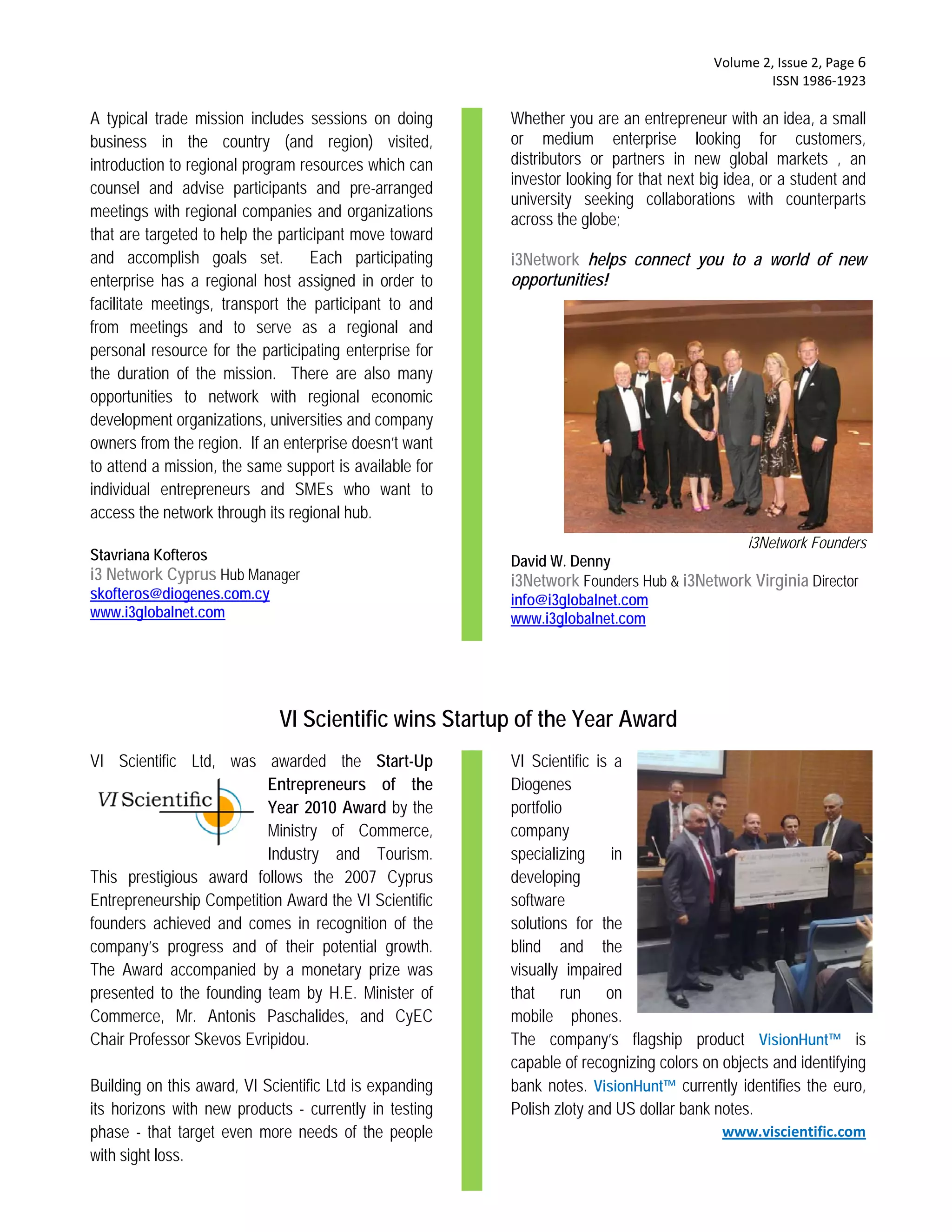  Volume 2, Issue 2, Page 6 
                                                                                                  ISSN 1986‐1923 

A typical trade mission includes sessions on doing       Whether you are an entrepreneur with an idea, a small
business in the country (and region) visited,            or medium enterprise looking for customers,
introduction to regional program resources which can     distributors or partners in new global markets , an
                                                         investor looking for that next big idea, or a student and
counsel and advise participants and pre-arranged
                                                         university seeking collaborations with counterparts
meetings with regional companies and organizations       across the globe;
that are targeted to help the participant move toward
and accomplish goals set. Each participating             i3Network helps connect you to a world of new
enterprise has a regional host assigned in order to      opportunities!
facilitate meetings, transport the participant to and
from meetings and to serve as a regional and
personal resource for the participating enterprise for
the duration of the mission. There are also many
opportunities to network with regional economic
development organizations, universities and company
owners from the region. If an enterprise doesn’t want
to attend a mission, the same support is available for
individual entrepreneurs and SMEs who want to
access the network through its regional hub.
                                                                                           i3Network Founders
Stavriana Kofteros                                       David W. Denny
i3 Network Cyprus Hub Manager                            i3Network Founders Hub & i3Network Virginia Director
skofteros@diogenes.com.cy                                info@i3globalnet.com
www.i3globalnet.com                                      www.i3globalnet.com




                             VI Scientific wins Startup of the Year Award
VI Scientific Ltd, was awarded the Start-Up              VI Scientific is a
                          Entrepreneurs of the           Diogenes
                          Year 2010 Award by the         portfolio
                          Ministry of Commerce,          company
                          Industry and Tourism.          specializing in
This prestigious award follows the 2007 Cyprus           developing
Entrepreneurship Competition Award the VI Scientific     software
founders achieved and comes in recognition of the        solutions for the
company’s progress and of their potential growth.        blind and the
The Award accompanied by a monetary prize was            visually impaired
presented to the founding team by H.E. Minister of       that run on
Commerce, Mr. Antonis Paschalides, and CyEC              mobile phones.
Chair Professor Skevos Evripidou.                        The company’s flagship product VisionHunt™ is
                                                         capable of recognizing colors on objects and identifying
Building on this award, VI Scientific Ltd is expanding   bank notes. VisionHunt™ currently identifies the euro,
its horizons with new products - currently in testing    Polish zloty and US dollar bank notes.
phase - that target even more needs of the people                                          www.viscientific.com
with sight loss.
 