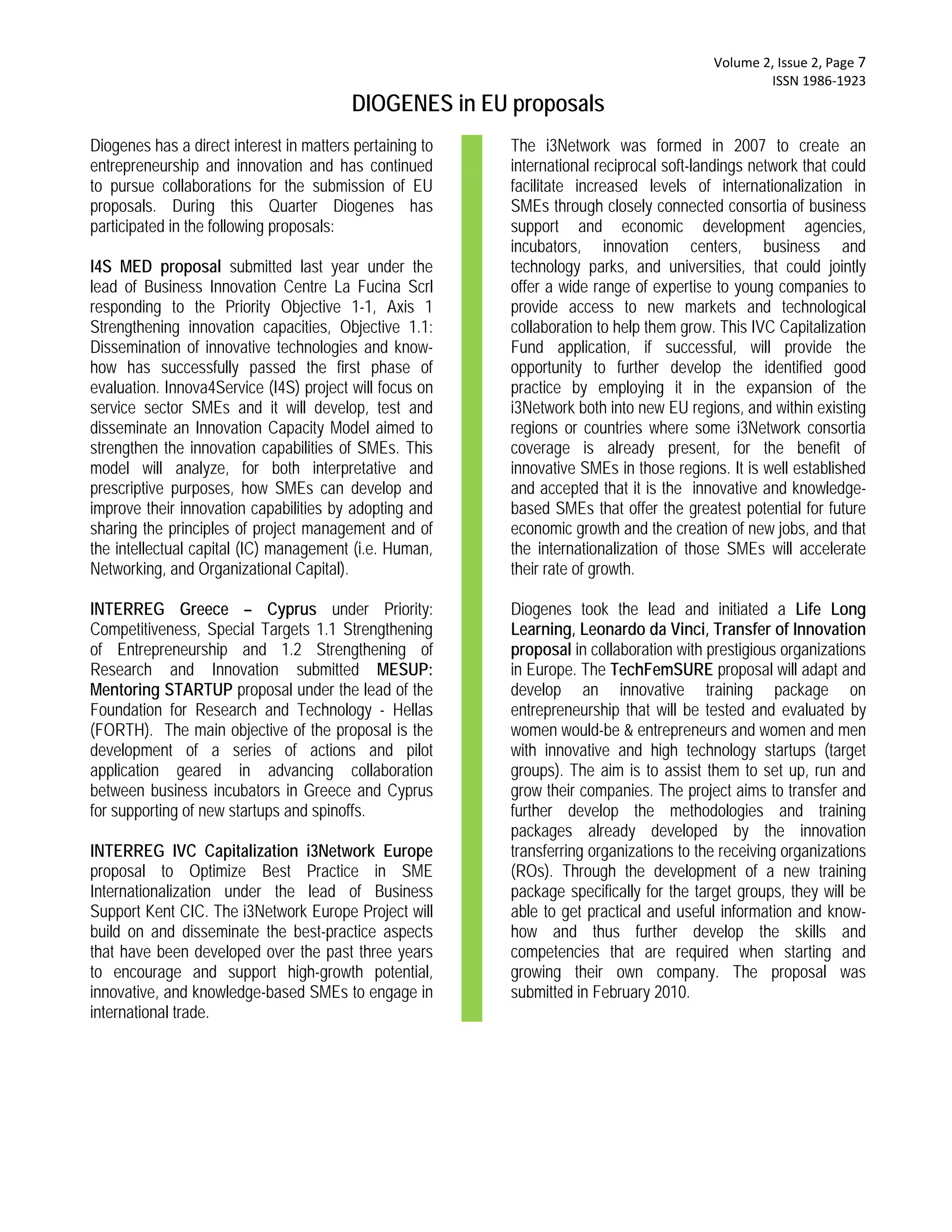  Volume 2, Issue 2, Page 7 
                                                                                                  ISSN 1986‐1923 
                                         DIOGENES in EU proposals
Diogenes has a direct interest in matters pertaining to   The i3Network was formed in 2007 to create an
entrepreneurship and innovation and has continued         international reciprocal soft-landings network that could
to pursue collaborations for the submission of EU         facilitate increased levels of internationalization in
proposals. During this Quarter Diogenes has               SMEs through closely connected consortia of business
participated in the following proposals:                  support and economic development agencies,
                                                          incubators, innovation centers, business and
I4S MED proposal submitted last year under the            technology parks, and universities, that could jointly
lead of Business Innovation Centre La Fucina Scrl         offer a wide range of expertise to young companies to
responding to the Priority Objective 1-1, Axis 1          provide access to new markets and technological
Strengthening innovation capacities, Objective 1.1:       collaboration to help them grow. This IVC Capitalization
Dissemination of innovative technologies and know-        Fund application, if successful, will provide the
how has successfully passed the first phase of            opportunity to further develop the identified good
evaluation. Innova4Service (I4S) project will focus on    practice by employing it in the expansion of the
service sector SMEs and it will develop, test and         i3Network both into new EU regions, and within existing
disseminate an Innovation Capacity Model aimed to         regions or countries where some i3Network consortia
strengthen the innovation capabilities of SMEs. This      coverage is already present, for the benefit of
model will analyze, for both interpretative and           innovative SMEs in those regions. It is well established
prescriptive purposes, how SMEs can develop and           and accepted that it is the innovative and knowledge-
improve their innovation capabilities by adopting and     based SMEs that offer the greatest potential for future
sharing the principles of project management and of       economic growth and the creation of new jobs, and that
the intellectual capital (IC) management (i.e. Human,     the internationalization of those SMEs will accelerate
Networking, and Organizational Capital).                  their rate of growth.

INTERREG Greece – Cyprus under Priority:                  Diogenes took the lead and initiated a Life Long
Competitiveness, Special Targets 1.1 Strengthening        Learning, Leonardo da Vinci, Transfer of Innovation
of Entrepreneurship and 1.2 Strengthening of              proposal in collaboration with prestigious organizations
Research and Innovation submitted MESUP:                  in Europe. The TechFemSURE proposal will adapt and
Mentoring STARTUP proposal under the lead of the          develop an innovative training package on
Foundation for Research and Technology - Hellas           entrepreneurship that will be tested and evaluated by
(FORTH). The main objective of the proposal is the        women would-be & entrepreneurs and women and men
development of a series of actions and pilot              with innovative and high technology startups (target
application geared in advancing collaboration             groups). The aim is to assist them to set up, run and
between business incubators in Greece and Cyprus          grow their companies. The project aims to transfer and
for supporting of new startups and spinoffs.              further develop the methodologies and training
                                                          packages already developed by the innovation
INTERREG IVC Capitalization i3Network Europe              transferring organizations to the receiving organizations
proposal to Optimize Best Practice in SME                 (ROs). Through the development of a new training
Internationalization under the lead of Business           package specifically for the target groups, they will be
Support Kent CIC. The i3Network Europe Project will       able to get practical and useful information and know-
build on and disseminate the best-practice aspects        how and thus further develop the skills and
that have been developed over the past three years        competencies that are required when starting and
to encourage and support high-growth potential,           growing their own company. The proposal was
innovative, and knowledge-based SMEs to engage in         submitted in February 2010.
international trade.
 