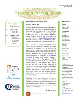  Volume 2, Issue 2, Page 1 
                                                                                                                    ISSN 1986‐1923 
                                     Diogenes Business Incubator University of Cyprus


                        Entrepreneurship Insider
                                         Against the Odds or Against the Current …?                              Newsletter Team
         Volume 2, Issue 2
            March 2010                   Instead of Welcome Note….                                               Publisher
                                                                                                                 Diogenes Business Incubator
     1     Director’s Message                                                                                    University of Cyprus
                                         It’s already March and the economic downturn is still with us
                                                                                                                 Editor in Chief
    2-4    Portfolio Profile             with its negative impact across the board and especially in             Stavriana A. Kofteros
               A.R.M.E.S Ltd            economic development investments in the National Budget                 Executive Editor
               VI Scientific Ltd        of Cyprus. Victim of this is the new framework program                  Stalo Ioannou

                                         providing seed funding for the creation of knowledge
    4-7                                                                                                          Contributors:
           Diogenes News                 intensive enterprises that has yet to be launched by its new            VI Scientific Team:
                i3 Network
                                         Managing Authority the Research Promotion Foundation                    Georgios Stylianou
               VI wins Startup of                                                                               Stavros Papastavrou
                the Year Award           despite discussions of launching it in the Autumn of 2009.              Demetris Hatziachilleos
               Diogenes in EU           This has come on top of budget cuts in investments in R&D.
                proposals                                                                                        A.R.M.E.S Ltd Team:
                                                                                                                 Didier Stricker
                                         These are bad news for a country with an R&D Investment
                                                                                                                 Alain Pagani
                                         rate of 0.45% of GDP versus an EU average of 1.84% and a                Isabelle Chrysanthou
                                         commitment to the Lisbon Goal of 3%. I will not discuss how             Nectarios Pelekanos

                                         unwise – to put it mildly - cutting economic development                i3 Network Team:
                                         programs such as the incubation framework is; there are                 David W.Denny
                                         numerous publications and examples worldwide by                         Stavriana Kofteros

                                         respected entrepreneurship organizations like the Kauffman              Diogenes Business
                                         Foundation that elaborate on this in widely. I also find D.             Incubator University of
                                                                                                                 Cyprus
                                         Senor and S. Singer, authors of Start-up Nation: The Story              Stavriana Kofteros
                                         of Israel's Economic Miracle, much more eloquent than                   Stalo Ioannou
                                         my own babblings, so I would propose to grab a copy of
                                         their book and have a look on how a country that is                     Permission to
                                         committed to its strategic vision succeeds its goal. But I will         reproduce or republish
                                                                                                                 EI’s articles
                                         say just this, a small island country like Cyprus with an
                                                                                                                 To reproduced or transcript
                                         average of 60% high school graduates getting a University               one or more EI articles by
                                         degree must invest in R&D and knowledge intensive                       electronic or mechanical
                                         activities that are known to create wealth and enhance                  means (including
               CyBIA                     economic prosperity.                                                    photocopying or archiving
                                                                                                                 on any archival system)
       Cyprus Business                                                                                           requires written permission.
    Incubator Association                Cyprus does not need to reinvent the wheel to continue to               Obtain permission at:
                                         prosper; it must learn to be adoptive and embrace
                                         innovation and above all recognize the economic benefits of             Contact us:
                                         high tech entrepreneurship. Diogenes and its companies are              91 Aglandjia Avenue,
                                                                                                                 P.O. Box 20537,
                                         but a small example of what has been achieved so far by
                                                                                                                 1678 Nicosia,
                                         business incubation in Cyprus.                                          Cyprus
                                                                                                                 Tel.: +357 2289 2220,
                                                                                       EI Editorial Team         Fax: +357 2289 2211,
                                                                                                                 Email:
                                                    Creating Business Value in Innovation                        info@diogenes.com.cy
 