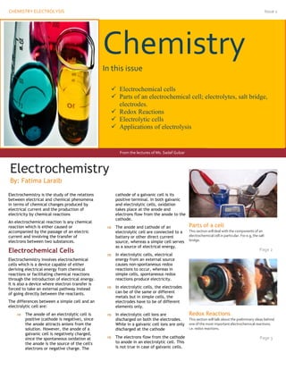 CHEMISTRY ELECTROLYSIS                                                                                                                                    Issue 1
  11




                                                   Chemistry
                                                   In this issue

                                                      Electrochemical cells
                                                      Parts of an electrochemical cell; electrolytes, salt bridge,
                                                       electrodes.
                                                      Redox Reactions
                                                      Electrolytic cells
                                                      Applications of electrolysis


                                                          From the lectures of Ms. Sadaf Gulzar



Electrochemistry
Electrochemistry
By: Fatima Laraib
 By Fatima Laraib
Electrochemistry is the study of the relations          cathode of a galvanic cell is its
between electrical and chemical phenomena               positive terminal. In both galvanic
in terms of chemical changes produced by                and electrolytic cells, oxidation
electrical current and the production of                takes place at the anode and
electricity by chemical reactions                       electrons flow from the anode to the
                                                        cathode.
An electrochemical reaction is any chemical
reaction which is either caused or                     The anode and cathode of an               Parts of a cell
accompanied by the passage of an electric               electrolytic cell are connected to a      This section will deal with the components of an
current and involving the transfer of                   battery or other direct current           electrochemical cell in particular. For e.g, the salt
electrons between two substances.                       source, whereas a simple cell serves      bridge.
                                                        as a source of electrical energy.
Electrochemical Cells                                                                                                                              Page 2
                                                       In electrolytic cells, electrical
Electrochemistry involves electrochemical               energy from an external source
cells which is a device capable of either               causes non-spontaneous redox
deriving electrical energy from chemical                reactions to occur, whereas in
reactions or facilitating chemical reactions            simple cells, spontaneous redox
through the introduction of electrical energy.          reactions produce electricity.
It is also a device where electron transfer is
forced to take an external pathway instead             In electrolytic cells, the electrodes
of going directly between the reactants.                can be of the same or different
                                                        metals but in simple cells, the
The differences between a simple cell and an            electrodes have to be of different
electrolytic cell are:                                  elements only.
          The anode of an electrolytic cell is        In electrolytic cell Ions are             Redox Reactions
           positive (cathode is negative), since        discharged on both the electrodes.        This section will talk about the preliminary ideas behind
           the anode attracts anions from the           While in a galvanic cell ions are only    one of the most important electrochemical reactions.
           solution. However, the anode of a            discharged at the cathode                 i.e. redox reactions.
           galvanic cell is negatively charged,
           since the spontaneous oxidation at          The electrons flow from the cathode                                                        Page 3
           the anode is the source of the cell's        to anode in an electrolytic cell. This
           electrons or negative charge. The            is not true in case of galvanic cells.
 