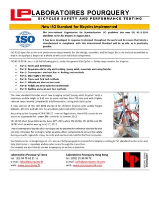 LABORATOIRES POURQUERY
B I C Y C L E S S A F E T Y A N D P E R F O R M A N C E T E S T I N G
New ISO Standard for Bicycles Implemented
The International Organization for Standardization ISO published the new ISO 4210:2014
standards series for bicycles in August 2014.
It has been developed in response to demand throughout the world and to ensure that bicycles
manufactured in compliance with this International Standard will be as safe as is practically
possible.
ISO 4210 specifies safety and performance requirements for the design, assembly, and testing of bicycles and sub-assemblies so
that it can apply to a bicycleas a whole as well as on individual components
ISO 4210:2014 consists of the followingparts,under the general titleCycles — Safety requirements for bicycles:
 Part 1: Terms and definitions
 Part 2: Requirementsfor city and trekking, young adult, mountain and racing bicycles
 Part 3: Common test methods Part 4: Braking test methods
 Part 5: Steeringtest methods
 Part 6: Frame and fork test methods
 Part 7: Wheels and rim test methods
 Part 8: Pedals and drive system test methods
 Part 9: Saddles and seat-post test methods
The new standard includes an all new category called “young adult bicycles” with a
maximum saddle height of 635 mm or more and less than 750 mm and with slightly
reduced requirements compared to adultmountain, racingand city bicycles.
A new version of the ISO 8098 standard for children bicycles with saddle height
between 435 mm and 635 mm has also been published atthe same time.
Accordingto the European CEN-CENELEC Internal Regulations,these ISO standards are
bound to supersede the current EN standards in Summer 2015.
EN 14765 shall be withdrawn by June 30th, 2015 while EN 14764, EN 14766 and EN
14781 shall bewithdrawn by July 31st, 2015.
These international standards arealso poised to become the reference worldwideand
not only in Europe, for testing bicycles aswell as their components to ensure the safety
duringuse with regards to injury hazards and mechanicalsrisksfor the final consumer.
Our laboratories in HongKong and in Franceare fully equipped to providefull analysisaccordingto ISO standards on bicyclesand
help distributors, importers and manufacturers through the transition.
Our experts are availableto answer any enquiry or technical question.
Laboratoires PourqueryFrance
tel : (33) 04 78 61 21 16
e-mail :labo@pourquery.fr
web: www.pourquery.fr
Laboratoires PourqueryHong Kong
tel : (852) 25 48 90 72
e-mail :lphk@pourquery-hk.com
web: www.pourquery-hk.com
GROUPEESSAIS
POURQUERY
 