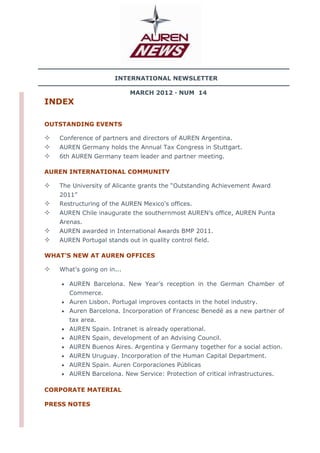 INTERNATIONAL NEWSLETTER

                           MARCH 2012 · NUM 14
INDEX

OUTSTANDING EVENTS

   Conference of partners and directors of AUREN Argentina.
   AUREN Germany holds the Annual Tax Congress in Stuttgart.
   6th AUREN Germany team leader and partner meeting.

AUREN INTERNATIONAL COMMUNITY

   The University of Alicante grants the “Outstanding Achievement Award
   2011”
   Restructuring of the AUREN Mexico’s offices.
   AUREN Chile inaugurate the southernmost AUREN’s office, AUREN Punta
   Arenas.
   AUREN awarded in International Awards BMP 2011.
   AUREN Portugal stands out in quality control field.

WHAT’S NEW AT AUREN OFFICES

   What’s going on in...

    • AUREN Barcelona. New Year’s reception in the German Chamber of
      Commerce.
    • Auren Lisbon. Portugal improves contacts in the hotel industry.
    • Auren Barcelona. Incorporation of Francesc Benedé as a new partner of
      tax area.
    • AUREN Spain. Intranet is already operational.
    • AUREN Spain, development of an Advising Council.
    • AUREN Buenos Aires. Argentina y Germany together for a social action.
    • AUREN Uruguay. Incorporation of the Human Capital Department.
    • AUREN Spain. Auren Corporaciones Públicas
    • AUREN Barcelona. New Service: Protection of critical infrastructures.


CORPORATE MATERIAL

PRESS NOTES
 