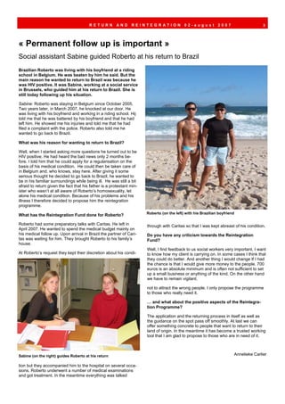 RETURN          AND     REINTEGRATION               02-august          2007                    3




« Permanent follow up is important »
Social assistant Sabine guided Roberto at his return to Brazil
Brazilian Roberto was living with his boyfriend at a riding
school in Belgium. He was beaten by him he said. But the
main reason he wanted to return to Brazil was because he
was HIV positive. It was Sabine, working at a social service
in Brussels, who guided him at his return to Brazil. She is
still today following up his situation.

Sabine: Roberto was staying in Belgium since October 2005.
Two years later, in March 2007, he knocked at our door. He
was living with his boyfriend and working in a riding school. Hij
told me that he was battered by his boyfriend and that he had
left him. He showed me his injuries and told me that he had
filed a complaint with the police. Roberto also told me he
wanted to go back to Brazil.

What was his reason for wanting to return to Brazil?

Well, when I started asking more questions he turned out to be
HIV positive. He had heard the bad news only 2 months be-
fore. I told him that he could apply for a regularisation on the
basis of his medical condition. He could then be taken care of
in Belgium and, who knows, stay here. After giving it some
serious thought he decided to go back to Brazil; he wanted to
be in his familiar surroundings while being ill. He was still a bit
afraid to return given the fact that his father is a protestant min-
ister who wasn’t at all aware of Roberto’s homosexuality, let
alone his medical condition. Because of his problems and his
illness I therefore decided to propose him the reintegration
programme.
                                                                       Roberto (on the left) with his Brazilian boyfriend
What has the Reintegration Fund done for Roberto?

Roberto had some preparatory talks with Caritas. He left in            through with Caritas so that I was kept abreast of his condition.
April 2007. He wanted to spend the medical budget mainly on
his medical follow up. Upon arrival in Brazil the partner of Cari-     Do you have any criticism towards the Reintegration
tas was waiting for him. They brought Roberto to his family’s          Fund?
house.
                                                                       Well, I find feedback to us social workers very important. I want
At Roberto’s request they kept their discretion about his condi-       to know how my client is carrying on. In some cases I think that
                                                                       they could do better. And another thing I would change If I had
                                                                       the chance is that I would give more money to the people. 700
                                                                       euros is an absolute minimum and is often not sufficient to set
                                                                       up a small business or anything of the kind. On the other hand
                                                                       we have to remain vigilant.

                                                                       not to attract the wrong people. I only propose the programme
                                                                       to those who really need it.

                                                                       … and what about the positive aspects of the Reintegra-
                                                                       tion Programme?

                                                                       The application and the returning process in itself as well as
                                                                       the guidance on the spot pass off smoothly. At last we can
                                                                       offer something concrete to people that want to return to their
                                                                       land of origin. In the meantime it has become a trusted working
                                                                       tool that I am glad to propose to those who are in need of it.



Sabine (on the right) guides Roberto at his return                                                                      Annelieke Carlier

tion but they accompanied him to the hospital on several occa-
sions. Roberto underwent a number of medical examinations
and got treatment. In the meantime everything was talked
 