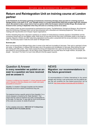 RETURN        AND      REINTEGRATION               02-august         2007                        4



Return and Reintegration Unit on training course at London
partner
In the framework of a European exchange of experiences concerning voluntary return we went on a training course at
Refugee Action in the week of 18th June. Refugee Action is a London based British NGO that occupies itself with voluntary
return. We wanted to take a closer look at how our partner within the European network handles things. We already look
forward to their coming in September when they will come on a training course at our place.

When visiting London we were accompanied by participants from Austria, The Netherlands, Portugal and Bulgaria. We all learned
about the functioning of Refugee Action and we were presented with a diversified and interesting programme. There were e.g.
meetings with Iraqi (Kurdish) and I-thiopian migrant organisations.

Another interesting thing was a discussion sparked by an analysis of media-behaviour towards migrants in Great-Britain and the
comparison thereof with our own Belgian media. What struck us most was the fact that a part of the British media is very tough on
migrants. Migrants in Britain are often really being stigmatized and the public is presented with the wrong information on a regular
basis. This obviously doesn’t make the work easier for Refugee Action.

Business plan

Much can be learned from Refugee Action when it comes to the relief and counselling of returnees. Their work is restricted to those
two areas. In Great Britain it is always IOM that takes care of the guidance and reintegration of returnees. Most striking then was
the meeting with IOM London. They mainly support the strong and independent men, given the fact that they almost exclusively
give support to micro-business plans. All very well for those independent men but what about the single mothers, old people, sick
people … that return? For them it is much more difficult to find the support required.



                                                                                                                    Annelieke Carlier




Question & Answer                                                    NEWS
In every newsletter we publish an an-                                Migration: our recommendations to
swer to a question we have received                                  the future government
and we answer it
                                                                     10 recommendations of Caritas International to the person
                                                                     charged with forming a new government and the political par-
“A person is suffering from Hepatitis C. Is there adequate health
                                                                     ties that will constitute the new federal government can be
care in Georgia to treat this disease and is health care easily
accessible to everyone?”                                             found at: http://www.caritas-int.be/index.php?id=543&L=0

Hepatitis C is treated in Georgian hospitals and the disease
frequently occurs as a cause of intravenous drug use.



The treatment during a specific period of time (hepatitis C is a
chronic disease) is covered by the ‘State Standard’. That
means that the costs for treatment are partly compensated for
by the state. For less than 14 year-olds as much as 80 percent
of the costs are covered, for adults 50 percent.



Further (reliable) information: +995 32 91 47 14 (fixed line)
and +995 93 25 97 53 (mobile phone)
 