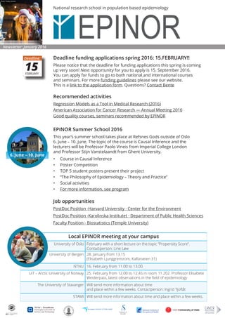 National research school in population based epidemiology
Deadline funding applications spring 2016: 15.FEBRUARY!!
Please notice that the deadline for funding applications this spring is coming
up very soon! Next opportunity for you to apply is 15. September 2016.
You can apply for funds to go to both national and international courses
and seminars. For more funding guidelines please see our website.
This is a link to the application form. Questions? Contact Bente
Newsletter: January 2016
Photo: Tommy Hansen
Recommended activities
Regression Models as a Tool in Medical Research (2016)
Amer­i­can Asso­ci­a­tion for Can­cer Research — Annual Meet­ing 2016
Good quality courses, seminars recommended by EPINOR
Job opportunities
PostDoc Position -Harvard University · Center for the Environment
PostDoc Position -Karolinska Institutet · Department of Public Health Sciences
Faculty Position - Biostatistics (Temple University)
15FEBRUARY
Deadline:
EPINOR Summer School 2016
This year’s summer school takes place at Refsnes Gods outside of Oslo
6. June – 10. June. The topic of the course is Causal Inference and the
lecturers will be Professor Paolo Vineis from Imperial College London
and Professor Stijn Vanstelaandt from Ghent University.
•	 Course in Causal Inference
•	 Poster Competition
•	 TOP 5 student posters present their project
•	 “The Philosophy of Epidemiology – Theory and Practice”
•	 Social activities
•	 For more information, see program
6. June – 10. June
Local EPINOR meeting at your campus
University of Oslo February with a short lecture on the topic “Propensity Score”.
Contactperson: Line Løw
University of Bergen 28. January from 13.15
(Elisabeth Ljunggrensrom, Kalfarveien 31)
NTNU 16. February from 11.00 to 13.00
UiT – Arctic University of Norway 25. February from 12.00 to 12.45 in room 11.202. Professor Elisabete
Weiderpass, latest observations in the field of epidemiology
The Uni­ver­sity of Stavanger Will send more information about time
and place within a few weeks. Contactperson: Ingrid Tjoflåt
STAMI Will send more information about time and place within a few weeks.
 