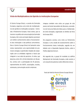 outubro 2012


Visita de Multiplicadores de Opinião às Instituições Europeias


O Centro Europe Direct, a convite da Comissão       Integrou também esta visita um grupo de oito
Europeia, organizou uma visita de multiplicado-     jovens da Escola Secundária de Alcanena, vencedo-
res de opinião às instituições europeias - Comis-   res do Concurso Bolsa de Ideias para a Solidarieda-
são e Parlamento Europeu. Estas visitas, que se     de entre Gerações, organizado no âmbito da Feira
inserem na política de comunicação da Comissão      da Europa 2012.
Europeia, têm como principal objetivo promover
um melhor conhecimento sobre o funcionamen-         Do programa constou uma visita ao Parlamento
to das instituições e das políticas comunitárias.   Europeu e uma sessão de esclarecimento sobre o
Para o Centro Europe Direct de Santarém estas       funcionamento desta instituição, seguida de um
visitas representam uma oportunidade de pro-        debate com o Deputado Capoulas Santos, sobre a
mover sinergias e aprofundar relações de coope-     Política Agrícola Comum.
ração com as entidades regionais e locais que
integram a sua rede de parceiros. A visita, que     No segundo dia, o grupo foi recebido no edifício
decorreu entre 24 e 26 de Setembro em Bruxe-        Barlaymont da Comissão Europeia, onde assistiu a
las, contou com a participação de 25 pessoas,       um conjunto de palestras sobre diferentes temas.
representantes da ESGTS, associações, escolas,
autarquias, comunicação social e empresas.


                                                     Texto de Fabrícia Pereira (Centro Europe Direct)




                                                                                                    10
 