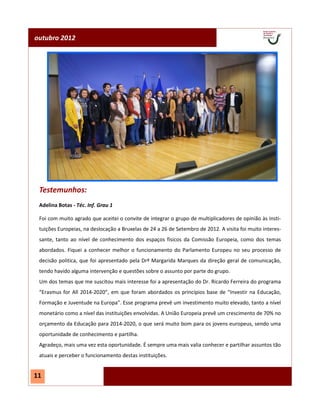 outubro 2012




 Testemunhos:
 Adelina Botas - Téc. Inf. Grau 1

 Foi com muito agrado que aceitei o convite de integrar o grupo de multiplicadores de opinião às Insti-
 tuições Europeias, na deslocação a Bruxelas de 24 a 26 de Setembro de 2012. A visita foi muito interes-
 sante, tanto ao nível de conhecimento dos espaços físicos da Comissão Europeia, como dos temas
 abordados. Fiquei a conhecer melhor o funcionamento do Parlamento Europeu no seu processo de
 decisão politica, que foi apresentado pela Drª Margarida Marques da direção geral de comunicação,
 tendo havido alguma intervenção e questões sobre o assunto por parte do grupo.
 Um dos temas que me suscitou mais interesse foi a apresentação do Dr. Ricardo Ferreira do programa
 “Erasmus for All 2014-2020”, em que foram abordados os princípios base de “Investir na Educação,
 Formação e Juventude na Europa”. Esse programa prevê um investimento muito elevado, tanto a nível
 monetário como a nível das instituições envolvidas. A União Europeia prevê um crescimento de 70% no
 orçamento da Educação para 2014-2020, o que será muito bom para os jovens europeus, sendo uma
 oportunidade de conhecimento e partilha.
 Agradeço, mais uma vez esta oportunidade. É sempre uma mais valia conhecer e partilhar assuntos tão
 atuais e perceber o funcionamento destas instituições.


11
 