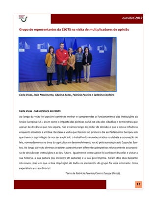 N.º 1—julho 2012                                                                            outubro 2012


 Grupo de representantes da ESGTS na visita de multiplicadores de opinião




 Carla Vivas, João Nascimento, Adelina Botas, Fabrícia Pereira e Catarina Cordeiro




 Carla Vivas - Sub-Diretora da ESGTS
 Ao longo da visita foi possível conhecer melhor e compreender o funcionamento das instituições da
 União Europeia (UE), assim como o impacto das políticas da UE na vida dos cidadãos e demonstrou que
 apesar da distância que nos separa, não estamos longe do poder de decisão e que a nossa influência
 enquanto cidadãos é efetiva. Destaco a visita que fizemos no primeiro dia ao Parlamento Europeu em
 que tivemos o privilégio de nos ser explicado o trabalho dos eurodeputados no debate e aprovação de
 leis, nomeadamente na área da agricultura e desenvolvimento rural, pelo eurodeputado Capoulas San-
 tos. Ao longo da visita diversos oradores apresentaram diferentes perspetivas relativamente ao proces-
 so de decisão nas instituições e ao seu futuro. Igualmente interessante foi conhecer Bruxelas e visitar a
 sua história, a sua cultura (ou encontro de culturas) e a sua gastronomia. Foram dois dias bastante
 intensivos, mas em que a boa disposição de todos os elementos do grupo foi uma constante. Uma
 experiência extraordinária!
                                         Texto de Fabrícia Pereira (Centro Europe Direct)


                                                                                                        12
 