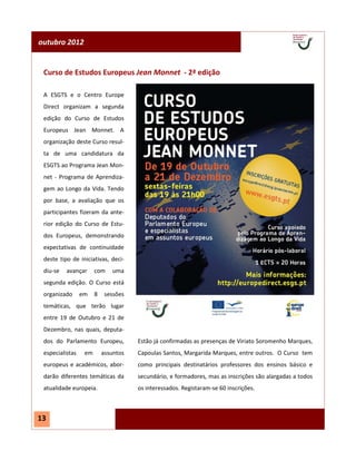 outubro 2012


 Curso de Estudos Europeus Jean Monnet - 2ª edição

 A ESGTS e o Centro Europe
 Direct organizam a segunda
 edição do Curso de Estudos
 Europeus Jean Monnet. A
 organização deste Curso resul-
 ta de uma candidatura da
 ESGTS ao Programa Jean Mon-
 net - Programa de Aprendiza-
 gem ao Longo da Vida. Tendo
 por base, a avaliação que os
 participantes fizeram da ante-
 rior edição do Curso de Estu-
 dos Europeus, demonstrando
 expectativas de continuidade
 deste tipo de iniciativas, deci-
 diu-se   avançar      com    uma
 segunda edição. O Curso está
 organizado      em    8    sessões
 temáticas, que terão lugar
 entre 19 de Outubro e 21 de
 Dezembro, nas quais, deputa-
 dos do Parlamento Europeu,           Estão já confirmadas as presenças de Viriato Soromenho Marques,
 especialistas    em       assuntos   Capoulas Santos, Margarida Marques, entre outros. O Curso tem
 europeus e académicos, abor-         como principais destinatários professores dos ensinos básico e
 darão diferentes temáticas da        secundário, e formadores, mas as inscrições são alargadas a todos
 atualidade europeia.                 os interessados. Registaram-se 60 inscrições.



13
 