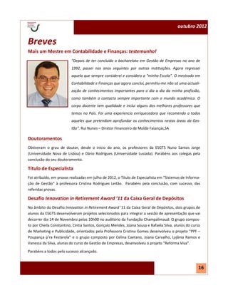 N.º 1—julho 2012                                                                          outubro 2012


 Breves
 Mais um Mestre em Contabilidade e Finanças: testemunho!
                           “Depois de ter concluído o bacharelato em Gestão de Empresas no ano de
                           1992, passei nos anos seguintes por outras instituições. Agora regressei
                           aquela que sempre considerei e considero a “minha Escola”. O mestrado em
                           Contabilidade e Finanças que agora concluí, permitiu-me não só uma actuali-
                           zação de conhecimentos importantes para o dia a dia da minha profissão,
                           como também o contacto sempre importante com o mundo académico. O
                           corpo docente tem qualidade e inclui alguns dos melhores professores que
                           temos no País. Foi uma experiencia enriquecedora que recomendo a todos
                           aqueles que pretendam aprofundar os conhecimentos nestas áreas da Ges-
                           tão”. Rui Nunes – Diretor Financeiro de Molde Faianças,SA

 Doutoramentos
 Obtiveram o grau de doutor, desde o início do ano, os professores da ESGTS Nuno Santos Jorge
 (Universidade Nova de Lisboa) e Dário Rodrigues (Universidade Lusíada). Parabéns aos colegas pela
 conclusão do seu doutoramento.

 Título de Especialista
 Foi atribuído, em provas realizadas em julho de 2012, o Título de Especialista em “Sistemas de Informa-
 ção de Gestão“ à professora Cristina Rodrigues Leitão. Parabéns pela conclusão, com sucesso, das
 referidas provas.

 Desafio Innovation in Retirement Award ’11 da Caixa Geral de Depósitos
 No âmbito do Desafio Innovation in Retirement Award ’11 da Caixa Geral de Depósitos, dois grupos de
 alunos da ESGTS desenvolveram projetos selecionados para integrar a sessão de apresentação que vai
 decorrer dia 14 de Novembro pelas 10h00 no auditório da Fundação Champalimaud: O grupo compos-
 to por Cheila Constantino, Cíntia Santos, Gonçalo Mendes, Joana Sousa e Rafaela Silva, alunos do curso
 de Marketing e Publicidade, orientados pela Professora Cristina Gomes desenvolveu o projeto “PPF –
 Poupança p’ra Festarola” e o grupo composto por Celina Caetano, Joana Carvalho, Lyjânia Ramos e
 Vanessa da Silva, alunas do curso de Gestão de Empresas, desenvolveu o projeto “Reforma Viva”.
 Parabéns a todos pelo sucesso alcançado.



                                                                                                       16
 