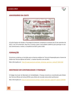outubro 2012


 ANIVERSÁRIO DA ESGTS




 A Escola Superior de Gestão e Tecnologia de Santarém completará no próximo dia 22 de novembro de
 2012, o seu 27º aniversário. Aqui fica o convite a toda a comunidade académica para participar na ses-
 são comemorativa a realizar, no Auditório da ESGTS, pelas 16:00.



 FORMAÇÃO

 Encontram-se abertas as inscrições para as diversas edições do “Curso de Preparação para o Exame da
 Ordem dos Técnicos Oficiais de Contas”, a realizar durante o ano de 2013.
 Mais informações em: http://si.esgt.ipsantarem.pt/esgt_si/noticias_geral.ver_noticia?P_NR=5336




 MESTRADO EM CONTABILIDADE E FINANÇAS

 O Estágio Curricular do Mestrado em Contabilidade e Finanças encontra-se reconhecido pela Ordem
 dos Técnicos Oficiais de Contas (OTOC), para efeitos de inscrição nesta ordem profissional.
 Mais informações em: http://si.esgt.ipsantarem.pt/esgt_si/web_base.gera_pagina?P_pagina=1344760




17
 