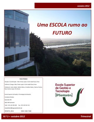 outubro 2012




                                                                    Uma ESCOLA rumo ao
                                                                         FUTURO




                              FICHA TÉCNICA

 Direção e Coordenação: Ilídio Tomás Lopes e Carla Isabel Russo Vivas

 Grafismo e Design: Ilídio Tomás Lopes e Carla Isabel Russo Vivas

 Colaboram nesta edição: Adelina Botas, Arnaldina Baeta, Fabrícia Pereira,
 Nuno Santos Jorge e Rui Nunes



 Escola Superior de Gestão e Tecnologia de Santarém

 Complexo Andaluz

 Apartado 295

 2001-904 Santarém

 Telef. +351 243 303 200    Fax. +351 243 332 152

 newsletter@esg.ipsantarem.pt

 ©ESGTS, 2012                    ISSN: 2182-7184


N.º 1— outubro 2012                                                                  Trimestral
 