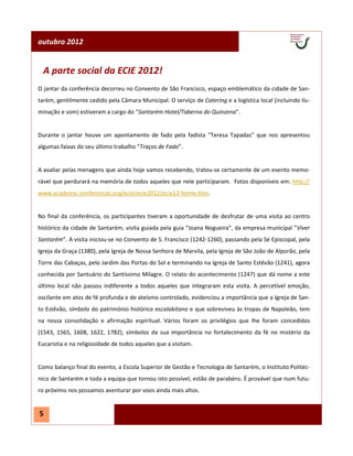 outubro 2012


  A parte social da ECIE 2012!
O jantar da conferência decorreu no Convento de São Francisco, espaço emblemático da cidade de San-
tarém, gentilmente cedido pela Câmara Municipal. O serviço de Catering e a logística local (incluindo ilu-
minação e som) estiveram a cargo do “Santarém Hotel/Taberna do Quinzena”.


Durante o jantar houve um apontamento de fado pela fadista “Teresa Tapadas” que nos apresentou
algumas faixas do seu último trabalho “Traços de Fado”.


A avaliar pelas menagens que ainda hoje vamos recebendo, tratou-se certamente de um evento memo-
rável que perdurará na memória de todos aqueles que nele participaram. Fotos disponíveis em: http://
www.academic-conferences.org/ecie/ecie2012/ecie12-home.htm.


No final da conferência, os participantes tiveram a oportunidade de desfrutar de uma visita ao centro
histórico da cidade de Santarém, visita guiada pela guia “Joana Nogueira”, da empresa municipal ”Viver
Santarém”. A visita iniciou-se no Convento de S. Francisco (1242-1260), passando pela Sé Episcopal, pela
Igreja da Graça (1380), pela Igreja de Nossa Senhora de Marvila, pela Igreja de São João de Alporão, pela
Torre das Cabaças, pelo Jardim das Portas do Sol e terminando na Igreja de Santo Estêvão (1241), agora
conhecida por Santuário do Santíssimo Milagre. O relato do acontecimento (1247) que dá nome a este
último local não passou indiferente a todos aqueles que integraram esta visita. A percetível emoção,
oscilante em atos de fé profunda e de ateísmo controlado, evidenciou a importância que a Igreja de San-
to Estêvão, símbolo do património histórico escalabitano e que sobreviveu às tropas de Napoleão, tem
na nossa consolidação e afirmação espiritual. Vários foram os privilégios que lhe foram concedidos
(1543, 1565, 1608, 1622, 1782), símbolos da sua importância no fortalecimento da fé no mistério da
Eucaristia e na religiosidade de todos aqueles que a visitam.


Como balanço final do evento, a Escola Superior de Gestão e Tecnologia de Santarém, o Instituto Politéc-
nico de Santarém e toda a equipa que tornou isto possível, estão de parabéns. É provável que num futu-
ro próximo nos possamos aventurar por voos ainda mais altos.


5
 