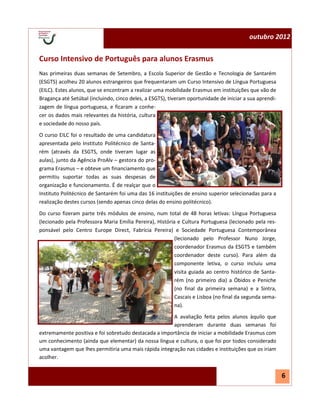 outubro 2012


Curso Intensivo de Português para alunos Erasmus
Nas primeiras duas semanas de Setembro, a Escola Superior de Gestão e Tecnologia de Santarém
(ESGTS) acolheu 20 alunos estrangeiros que frequentaram um Curso Intensivo de Língua Portuguesa
(EILC). Estes alunos, que se encontram a realizar uma mobilidade Erasmus em instituições que vão de
Bragança até Setúbal (incluindo, cinco deles, a ESGTS), tiveram oportunidade de iniciar a sua aprendi-
zagem de língua portuguesa, e ficaram a conhe-
cer os dados mais relevantes da história, cultura
e sociedade do nosso país.
O curso EILC foi o resultado de uma candidatura
apresentada pelo Instituto Politécnico de Santa-
rém (através da ESGTS, onde tiveram lugar as
aulas), junto da Agência ProAlv – gestora do pro-
grama Erasmus – e obteve um financiamento que
permitiu suportar todas as suas despesas de
organização e funcionamento. É de realçar que o
Instituto Politécnico de Santarém foi uma das 16 instituições de ensino superior selecionadas para a
realização destes cursos (sendo apenas cinco delas do ensino politécnico).

Do curso fizeram parte três módulos de ensino, num total de 48 horas letivas: Língua Portuguesa
(lecionado pela Professora Maria Emília Pereira), História e Cultura Portuguesa (lecionado pela res-
ponsável pelo Centro Europe Direct, Fabrícia Pereira) e Sociedade Portuguesa Contemporânea
                                                          (lecionado pelo Professor Nuno Jorge,
                                                          coordenador Erasmus da ESGTS e também
                                                          coordenador deste curso). Para além da
                                                          componente letiva, o curso incluiu uma
                                                          visita guiada ao centro histórico de Santa-
                                                          rém (no primeiro dia) a Óbidos e Peniche
                                                          (no final da primeira semana) e a Sintra,
                                                          Cascais e Lisboa (no final da segunda sema-
                                                          na).
                                                       A avaliação feita pelos alunos àquilo que
                                                       aprenderam durante duas semanas foi
extremamente positiva e foi sobretudo destacada a importância de iniciar a mobilidade Erasmus com
um conhecimento (ainda que elementar) da nossa língua e cultura, o que foi por todos considerado
uma vantagem que lhes permitiria uma mais rápida integração nas cidades e instituições que os iriam
acolher.


                                                                                                         6
 
