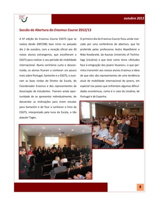 outubro 2012


Sessão de Abertura do Erasmus Course 2012/13

A 6ª edição do Erasmus Course ESGTS (que se        O primeiro dia do Erasmus Course ficou ainda mar-
realiza desde 2007/08) teve início no passado      cado por uma conferência de abertura, que foi
dia 1 de outubro, com a receção oficial aos 30     proferida pelas professoras Aušra Repečkienė e
novos alunos estrangeiros, que escolheram a        Nida Kvedaraitė, da Kaunas University of Techno-
ESGTS para realizar o seu período de mobilidade    logy (Lituânia) e que teve como tema «Atitudes
internacional. Numa cerimónia curta e descon-      face à emigração dos jovens lituanos», o que per-
traída, os alunos ficaram a conhecer um pouco      mitiu transmitir aos nossos alunos Erasmus a ideia
mais sobre Portugal, Santarém e a ESGTS, e ouvi-   de que eles são representantes de uma tendência
ram as boas vindas do Diretor da Escola, do        atual de mobilidade internacional de jovens, em
Coordenador Erasmus e dos representantes da        especial nos países que enfrentam algumas dificul-
Associação de Estudantes. Tiveram ainda opor-      dades económicas, como é o caso da Lituânia, de
tunidade de se apresentar individualmente, de      Portugal e de Espanha.
desvendar as motivações para virem estudar
para Santarém e de ficar a conhecer o hino da
ESGTS, interpretado pela tuna da Escola, a tão
popular Tages.




                                                                                                    8
 