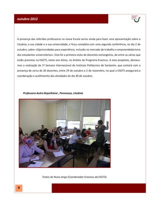 outubro 2012




A presença das referidas professoras na nossa Escola serviu ainda para fazer uma apresentação sobre a
Lituânia, a sua cidade e a sua universidade, e ficou completa com uma segunda conferência, no dia 2 de
outubro, sobre «Oportunidades para experiência, inclusão no mercado de trabalho e empreendedorismo
dos estudantes universitários». Esta foi a primeira visita de docentes estrangeiros, de entre as várias que
estão previstas na ESGTS, neste ano letivo, no âmbito do Programa Erasmus. A este propósito, destaca-
mos a realização da 1ª Semana Internacional do Instituto Politécnico de Santarém, que contará com a
presença de cerca de 20 docentes, entre 29 de outubro e 2 de novembro, na qual a ESGTS assegurará a
coordenação e acolhimento das atividades do dia 30 de outubro.




     Professora Aušra Repečkienė , Penevezys, Lituânia




                     Textos de Nuno Jorge (Coordenador Erasmus da ESGTS)


9
 