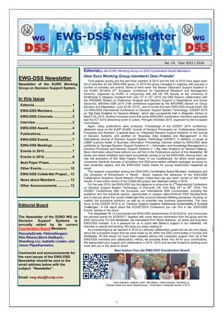 1
No. 14, Year 2015 / 2016
EWG-DSS Newsletter
Newsletter of the EURO Working
Group on Decision Support System.
In this Issue
Editorial........................................ 1
EWG-DSS Members .................... 2
EWG-DSS Channels.................... 2
Interview ...................................... 2
EWG-DSS Award......................... 4
Publications................................. 5
EWG-DSS Events ........................ 7
EWG-DSS Meetings .................... 7
Events in 2015............................. 7
Events in 2016............................. 8
Best Paper Prizes........................ 9
Other Events.............................. 10
EWG-DSS Collab-Net Project... 13
News about Members ............... 13
Other Announcements ............. 13
Editorial Board
The Newsletter of the EURO WG on
Decision Support Systems is
annually edited by its current
Coordination Board Members:
PascaleZaraté; FátimaDargam;
Rita Ribeiro;Boris Delibasic;
Shaofeng Liu; Isabelle Linden; and
Jason Papathanasiou.
Comments and announcements for
the next issues of the EWG-DSS
Newsletter should be sent to the
email address below with the
Email: ewg-dss@fccdp.com
Editorial(by the EURO Working Group on DSS Coordination Board Members)
Dear Euro Working Group members! Dear Friends!
Time passes quickly and the last three quarters of 2015 and the first of 2016 have again been
full of activities for the EWG-DSS group. In 2015 the group managed to organize with success a
number of activities and events. Some of them were: the Stream ofDecision Support Systems in
the EURO 2015(the 27th
European Conference for Operational Research and Management
Science), organized by EURO in conjunction with the UK OR Society at the University of
Strathclyde in Glasgow, Scotland from July 12th
to 15th
, 2015; the DSS Session collaboration with
the PADSING Stream on Preference Analysis and Decision Support in Negotiations and Group
Decisions, withinthe GDN 2015 (15th conference organized by the INFORMS Section on Group
Decision and Negotiation, June 22-26, 2015), and of course the main EWG-DSS annual event, the
1st EWG-DSS International Conference on Decision Support System Technology ICDSST-2015
, which was successfully held in Belgrade, Serbia on
May27-29, 2015. Another important event that some EWG-DSS coordination members participated
was the ICT 2015 networking event in Lisbon, Portugal inOctober 2015, organized by the European
Commission.
Again, many publications were produced: Proceedings of the ICDSST 2015 conference;
afeatured issue on the EJDP (EURO Journal of Decision Processes) on Collaborative Decision
Processes and Analysis Integrated Decision Support Systems the Journal
of Decision Systems; he
International Journal of Decision Support System Technology (IJDSST). In addition, a couple of
LNBIP (Lecture Notes of Business Information Processing) volumes edited by EWG-DSS were
published by Springer:Decision Support Systems IV Information and Knowledge Management in
Decision Processes and Decision Support Systems V Big Data Analytics for Decision Making.
More information about those editions you will find in the Publications section of this Newsletter. All
prizes and award initiatives have been successfully carried on by the EWG-DSS. Among them, we
cite: t -
companies distribute licenses of simulation and DSS-area-related software packages as prizes for
best presented papers; and the EWG-DSS Yearly Award for young researchers happened as
usual.
The research cooperation among the EWG- and
the University of Pernambuco in Recife - Brazil, towards the advances of the EWG-DSS
Collaboration Academic Social Network (Project Collab-Net) has also been carried on with fruitful
results. A new online version of the Collab-Net project was deployed earlier in 2016.
For the year 2016, the EWG-DSS has the pleasure to announce its 2nd
International Conference
on Decision Support System Technology, in Plymouth, UK, from May 23rd
to 29th
, 2016. The
ICDSST Conferences offer the European and International DSS Communities, including the
academic and the industrial sectors, opportunities to present state-of-the-art DSS developments
and to discuss about the current challenges that surround Decision-Making processes, focusing on
realistic but innovative solutions; as well as on potential new business opportunities. The main
focus of the ICDSST-2016
Conference you can find in EWG-DSS
Events in this issue.
This Newsletter Nr.14 summarizes the EWG-DSS achievements of 2015/2016, and announces
the planned events for 2016/2017, together with some relevant information from the group and the
DSS community. For this Newsletter, we interviewed Prof. Marko Bohanec, an active and long-term
EWG-DSS member. It is a pleasure for us t
interview is special and exciting. We hope you enjoy reading it!
As a researchgroup we reached in 2015 our planned collaboration goals and we are very happy
about the successful impact that we have made so far within the DSS communities in Europe and
Worldwide. All this would not have been possible without the consistent support from all of the
EWG-DSS members and collaborators. Hence, we sincerely thank You All for your contributions.
We appreciated your support and collaboration in 2015 / 2016 and we look forward to working even
more with you in the years to come!
Best wishes from the EWG-DSS Coordination Board!
Boris Delibasic, Isabelle Linden, Rita Ribeiro, Fátima Dargam, Shaofeng Liu,
Pascale Zaraté and Jason Papathanasiou. Photo taken in Belgrade,Serbia, in 2015.
 
