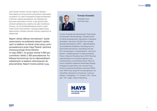 8
Ekspert radzi
John Guziak, Partner, Human Capital w Deloitte –
Pracodawcy już teraz powinni poszukiwać odpowiedzi
na pytanie o to, jakich kompetencji będą potrzebować
w bliższej i dalszej perspektywie, jak zabezpieczyć
kluczowe stanowiska w firmie, w jaki sposób zaktu-
alizować politykę pracy zdalnej oraz jakie możliwości
rozwoju czy też przekwalifikowania powinni zaofe-
rować swoim pracownikom. Decyzje podjęte dzisiaj
będą bowiem określać kierunek rozwoju organizacji na
kolejne lata.
Raport „Nowe oblicze normalności” został
opracowany na podstawie danych uzyska-
nych w badaniu na temat rynku pracy, prze-
prowadzonym przez Hays Poland i partnera
merytorycznego firmę Deloitte
w maju 2020 r. na grupie niemal 3 000 pra-
cowników i blisko 1 300 pracodawców. Pu-
blikacja koncentruje się na odpowiedziach
udzielonych w badaniu skierowanym do
pracowników. Raport można pobrać tutaj.
Tomasz Kowalski jest absolwentem Psychologii
Uniwersytetu Wrocławskiego. Posiada ponad
12-letnie doświadczenie zawodowe w obszarze
sprzedaży i rekrutacji. Od 2011 roku rozwijał
dywizję inżynieryjną w HAYS - odpowiedzialny
za prowadzenie projektów rekrutacyjnych na
stanowiska kierownicze i specjalistyczne dla
firm inżynieryjnych / produkcyjnych / łańcucha
dostaw- zlokalizowanych w całej zachodniej
Polsce. Obecnie Menadżer biura HAYS Wrocław
odpowiedzialny za wszystkie operacje oraz
rozwój biznesu w zachodniej Polsce. Wraz ze
swoim zespołem zapewnia doskonałą obsługę
istniejących podmiotów oraz nowych inwe-
storów w zakresie doradztwa, rekrutacji (PERM
oraz TEMP) oraz usług HR consultingowych we
wszystkich obszarach tj. Produkcja / Łańcuch
dostaw / Energetyka / IT / Finanse / SSC / Sprze-
daż / HR / Legal / Sales & Marekting.
Tomasz Kowalski
Menadżer biura
HAYS Wrocław
 