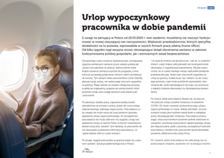 9
Ekspert radzi
Urlop wypoczynkowy
pracownika w dobie pandemii
Od pewnego czasu możemy zaobserwować zmniejszenie
rygorów sanitarnych zarówno przez władze polskie jak
i przez inne państwa na świecie. Jednocześnie wiele
krajów otwarcie zachęca turystów do przyjazdu, a linie
lotnicza wznawiają połączenia, których celem są wakacyj-
ne kurorty. Tym samym wielu pracowników coraz chętniej
planuje swoje urlopy, nie wykluczając przy tym wyjazdów
za granicę. Mając jednak na uwadze nietypową sytuację
w jakiej się znajdujemy, pojawia się szereg kwestii, które
powinien wziąć pod uwagę zarówno pracodawca jak
i pracownik.
Po pierwsze, kodeks pracy, zapewnia każdej osobie
zatrudnionej na umowę o pracę, prawo do corocznego,
nieprzerwanego, płatnego wypoczynku. Pracodawca co
do zasady nie może narzucać pracownikom sposobu
spędzenia urlopu wypoczynkowego. W szczególności
pracodawca nie może zabronić mu wyjazdu z kraju lub
spędzenia urlopu w rejonie Polski, w którym stwierdzono
bardzo dużą ilość zarażeń. Tym bardziej, że pracownik nie
ma obowiązku podawania informacji pracodawcy, co
i gdzie będzie robił w czasie wolnym.
Po drugie, wyjazd pracownika za granicę wiąże się z pew-
nym ryzkiem. Sytuacja epidemiologiczna w Polsce
i na świecie zmienia się dynamicznie. I tak np. w ostatnich
dniach, część krajów zdecydowało się na przywrócenie
obowiązku 2-tygodniowej kwarantanny. Nie jest wyklu-
czone, że w czasie naszego urlopu rząd polski podejmie
podobną decyzję. Jeżeli więc pracownik wyjeżdża na
urlop za granicę, trzeba liczyć się z faktem, że do czasu
jego powrotu, rząd może powtórnie wprowadzić obo-
strzenia dla osób wjeżdżających do kraju i po powrocie
z wakacji zostanie skierowany na obowiązkową kwaran-
tannę.
Po trzecie, jeżeli pracodawca obawia się, że pracow-
nik podczas urlopu zostanie narażony na zarażenie
COVID-19, może rozważyć przesuniecie jego urlopu
wypoczynkowego w czasie. Należy pamiętać, że prze-
sunięcie urlopu jest możliwe nawet jeżeli w zakładzie
pracy obowiązuję plan urlopowy. Pracodawca przesu-
wając urlop pracownikom powinien jednak właściwie to
uzasadnić, ponieważ przesunięcie zaplanowanego urlopu
jest dopuszczalne, jeżeli z powodu szczególnych potrzeb
pracodawcy, nieobecność pracownika spowodowałaby
poważne zakłócenia toku pracy firmy.
Po czwarte, jeżeli pracodawca nie zdecyduję się na
przesunięcie urlopów, powinien on na bieżąca monito-
Z uwagi na panujący w Polsce od 20.03.2020 r. stan epidemii, musieliśmy się nauczyć funkcjo-
nować w nowej otaczającej nas rzeczywistości. Większość przedsiębiorców, których specyfika
działalności na to pozwala, wprowadziła w swoich firmach pracę zdalną (home office).
Od kilku tygodni rząd zaczyna znosić obowiązujące dotąd obostrzenia zarówno w zakresie
funkcjonowania polskiej gospodarki, jak i wzmożonych zasad bezpieczeństwa.
 