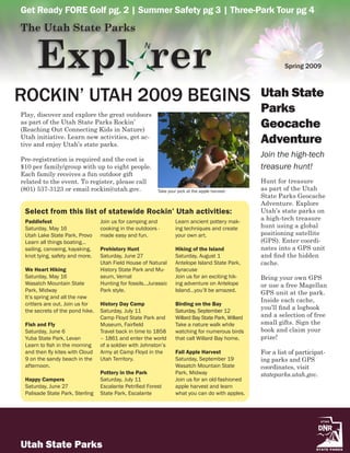 Get Ready FORE Golf pg. 2 | Summer Safety pg 3 | Three-Park Tour pg 4
The Utah State Parks


      Expl rer
                                                   N

                                                                                                             Spring 2009



ROCKIN’ UTAH 2009 BEGINS                                                                            Utah State
Play, discover and explore the great outdoors
                                                                                                    Parks
as part of the Utah State Parks Rockin’
(Reaching Out Connecting Kids in Nature)
                                                                                                    Geocache
Utah initiative. Learn new activities, get ac-
tive and enjoy Utah’s state parks.
                                                                                                    Adventure
                                                                                                    Join the high-tech
Pre-registration is required and the cost is
$10 per family/group with up to eight people.                                                       treasure hunt!
Each family receives a fun outdoor gift
related to the event. To register, please call                                                      Hunt for treasure
(801) 537-3123 or email rockin@utah.gov.                 Take your pick at the apple harvest        as part of the Utah
                                                                                                    State Parks Geocache
                                                                                                    Adventure. Explore
 Select from this list of statewide Rockin’ Utah activities:                                        Utah’s state parks on
 Paddlefest                      Join us for camping and          Learn ancient pottery mak-
                                                                                                    a high-tech treasure
 Saturday, May 16                cooking in the outdoors -        ing techniques and create         hunt using a global
 Utah Lake State Park, Provo     made easy and fun.               your own art.                     positioning satellite
 Learn all things boating…                                                                          (GPS). Enter coordi-
 sailing, canoeing, kayaking,    Prehistory Hunt                  Hiking of the Island              nates into a GPS unit
 knot tying, safety and more.    Saturday, June 27                Saturday, August 1                and find the hidden
                                 Utah Field House of Natural      Antelope Island State Park,       cache.
 We Heart Hiking                 History State Park and Mu-       Syracuse
 Saturday, May 16                seum, Vernal                     Join us for an exciting hik-      Bring your own GPS
 Wasatch Mountain State          Hunting for fossils…Jurassic     ing adventure on Antelope         or use a free Magellan
 Park, Midway                    Park style.                      Island…you’ll be amazed.          GPS unit at the park.
 It’s spring and all the new
                                                                                                    Inside each cache,
 critters are out. Join us for   History Day Camp                 Birding on the Bay
 the secrets of the pond hike.   Saturday, July 11                Saturday, September 12
                                                                                                    you’ll find a logbook
                                 Camp Floyd State Park and        Willard Bay State Park, Willard   and a selection of free
 Fish and Fly                    Museum, Fairfield                Take a nature walk while          small gifts. Sign the
 Saturday, June 6                Travel back in time to 1858      watching for numerous birds       book and claim your
 Yuba State Park, Levan          – 1861 and enter the world       that call Willard Bay home.       prize!
 Learn to fish in the morning    of a soldier with Johnston’s
 and then fly kites with Cloud   Army at Camp Floyd in the        Fall Apple Harvest                For a list of participat-
 9 on the sandy beach in the     Utah Territory.                  Saturday, September 19            ing parks and GPS
 afternoon.                                                       Wasatch Mountain State            coordinates, visit
                                 Pottery in the Park              Park, Midway                      stateparks.utah.gov.
 Happy Campers                   Saturday, July 11                Join us for an old-fashioned
 Saturday, June 27               Escalante Petrified Forest       apple harvest and learn
 Palisade State Park, Sterling   State Park, Escalante            what you can do with apples.




Utah State Parks
 
