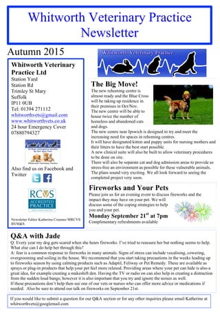 Whitworth Veterinary Practice
Newsletter
Autumn 2015
Whitworth Veterinary
Practice Ltd
Station Yard
Station Rd
Trimley St Mary
Suffolk
IP11 0UB
Tel: 01394 271112
whitworthvets@gmail.com
www.whitworthvets.co.uk
24 hour Emergency Cover
07880794327
Also find us on Facebook and
Twitter
Newsletter Editor Katherine Creamer MRCVS
BVM&S
If you would like to submit a question for our Q&A section or for any other inquiries please email Katherine at
whitworthvets@googlemail.com
Q&A with Jade
Q: Every year my dog gets scared when she hears fireworks. I’ve tried to reassure her but nothing seems to help.
What else can I do help her through this?
A: fear is a common response to fireworks in many animals. Signs of stress can include vocalising, cowering,
overgrooming and soiling in the house. We recommend that you start taking precautions in the weeks leading up
to fireworks season by using calming products such as Adaptil, Feliway or Pet Remedy. These are available as
sprays or plug-in products that help your pet feel more relaxed. Providing areas where your pet can hide is also a
great idea, for example creating a makeshift den. Having the TV or radio on can also help in creating a distraction
from the sudden loud bangs; however it is also important that you try and ignore the noises as well.
If these precautions don’t help then see one of our vets or nurses who can offer more advice or medications if
needed. Also be sure to attend our talk on fireworks on September 21st.
The Big Move!
The new rehoming centre is
almost ready and the Blue Cross
will be taking up residence in
their premises in Oct/Nov.
The new centre will be able to
house twice the number of
homeless and abandoned cats
and dogs.
The new centre near Ipswich is designed to try and meet the
increasing need for spaces in rehoming centres.
It will have designated kitten and puppy units for nursing mothers and
their litters to have the best start possible.
A new clinical suite will also be built to allow veterinary procedures
to be done on site.
There will also be separate cat and dog admission areas to provide as
stress-free an environment as possible for these vulnerable animals.
The plans sound very exciting. We all look forward to seeing the
completed project very soon.
Fireworks and Your Pets
Please join us for an evening event to discuss fireworks and the
impact they may have on your pet. We will
discuss some of the coping strategies to help
you and your pet.
Monday September 21st
at 7pm
Complimentary refreshments available
 