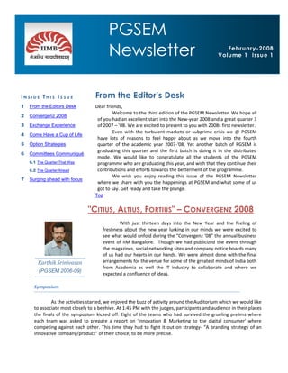 PGSEM
PGSEM Newsletter                                                                                         Page 1



                                         Newsletter                                              February-2008
                                                                                              Volume 1 Issue 1




INSIDE THIS ISSUE                  From the Editor’s Desk
1   From the Editors Desk          Dear friends,
                                            Welcome to the third edition of the PGSEM Newsletter. We hope all
2   Convergenz 2008
                                    of you had an excellent start into the New-year 2008 and a great quarter 3
3   Exchange Experience             of 2007 – ’08. We are excited to present to you with 2008s first newsletter.
                                            Even with the turbulent markets or subprime crisis we @ PGSEM
4   Come Have a Cup of Life
                                    have lots of reasons to feel happy about as we move into the fourth
5   Option Strategies               quarter of the academic year 2007-‘08. Yet another batch of PGSEM is
                                    graduating this quarter and the first batch is doing it in the distributed
6   Committees Communiqué
                                    mode. We would like to congratulate all the students of the PGSEM
    6.1 The Quarter That Was        programme who are graduating this year, and wish that they continue their
    6.2 The Quarter Ahead           contributions and efforts towards the betterment of the programme.
                                            We wish you enjoy reading this issue of the PGSEM Newsletter
7   Surging ahead with focus
                                    where we share with you the happenings at PGSEM and what some of us
                                    got to say. Get ready and take the plunge.
                                   Top

                               "CITIUS, ALTIUS, FORTIUS" – CONVERGENZ 2008
                                              With just thirteen days into the New Year and the feeling of
                                      freshness about the new year lurking in our minds we were excited to
                                      see what would unfold during the “Convergenz ‘08” the annual business
                                      event of IIM Bangalore. Though we had publicized the event through
                                      the magazines, social networking sites and company notice boards many
                                      of us had our hearts in our hands. We were almost done with the final
        Karthik Srinivasan            arrangements for the venue for some of the greatest minds of India both
                                      from Academia as well the IT industry to collaborate and where we
        (PGSEM 2006-09)
                                      expected a confluence of ideas.

      Symposium

              As the activities started, we enjoyed the buzz of activity around the Auditorium which we would like
      to associate most closely to a beehive. At 1:45 PM with the judges, participants and audience in their places
      the finals of the symposium kicked off. Eight of the teams who had survived the grueling prelims where
      each team was asked to prepare a report on 'Innovation & Marketing to the digital consumer' where
      competing against each other. This time they had to fight it out on strategy- “A branding strategy of an
      innovative company/product” of their choice, to be more precise.
 
