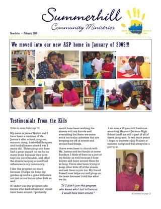 Community Ministries                                   SERVING INNER-CITY YOUTH & FAMILIES IN
Newsletter ~ February 2009                                                                     THE DOWNTOWN ATLANTA AREA




 We moved into our new ASP home in January of 2009!!!




Testimonials From the Kids
Written by James Walton (age 15)      would have been walking the              I am now a 15 year old freshman
                                      streets with my friends and             attending Maynard Jackson High
My name is James Walton and I
                                      everything but there are some           School and I am still a part of all of
have been a member of Ms.
                                      extra curricular activities that are    these programs. In two more years
Justina’s after school program,
                                      keeping me off of streets and           I hope to become a Job Trainer at
summer camp, basketball leagues,
                                      around bad things.                      summer camp and will always be a
and football teams since I was 7
                                                                              part of it.
years old. These programs have        I have even been to church with
had a great impact on me for so       Ms. Justina and her family on some
many years because they have          Sundays. I think of them as a part of
kept me out of trouble, and off of    my family as well because I have
the streets hanging around bad        known and been around them for
influences in my community.           so long. I have also been trying to
                                      keep other kids off of the streets
I like this program so much
                                      and ask them to join too. My friend
because it helps me keep my
                                      Russell now helps out and plays on
grades up and is a great influence
                                      the team because I told him what
not just on me but on other kids as
                                      we do.
well.
If I didn’t join this program who      “If I didn’t join this program
knows what bad influences I would     who knows what bad influences
have been around. I probably            I would have been around.”                                     (Continued on page 2)
 