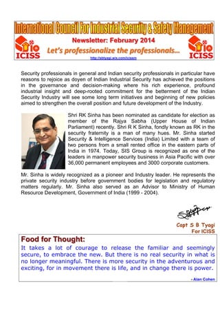 Newsletter: February 2014
Let’s professionalize the professionals…
http://sbtyagi.wix.com/icissm
Security professionals in general and Indian security professionals in particular have
reasons to rejoice as doyen of Indian Industrial Security has achieved the positions
in the governance and decision-making where his rich experience, profound
industrial insight and deep-rooted commitment for the betterment of the Indian
Security Industry will see some long term initiatives and beginning of new policies
aimed to strengthen the overall position and future development of the Industry.
Shri RK Sinha has been nominated as candidate for election as
member of the Rajya Sabha (Upper House of Indian
Parliament) recently. Shri R K Sinha, fondly known as RK in the
security fraternity is a man of many hues. Mr. Sinha started
Security & Intelligence Services (India) Limited with a team of
two persons from a small rented office in the eastern parts of
India in 1974. Today, SIS Group is recognized as one of the
leaders in manpower security business in Asia Pacific with over
36,000 permanent employees and 3000 corporate customers.
Mr. Sinha is widely recognized as a pioneer and Industry leader. He represents the
private security industry before government bodies for legislation and regulatory
matters regularly. Mr. Sinha also served as an Advisor to Ministry of Human
Resource Development, Government of India (1999 - 2004).
Capt S B Tyagi
For ICISS
Food for Thought:
It takes a lot of courage to release the familiar and seemingly
secure, to embrace the new. But there is no real security in what is
no longer meaningful. There is more security in the adventurous and
exciting, for in movement there is life, and in change there is power.
- Alan Cohen
 