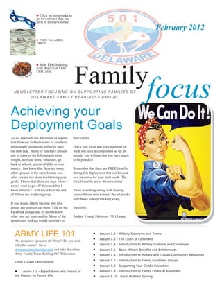  Click on hyperlinks to
                  go to websites that are
                  seen in this newsletter
                                                                                                        February 2012
                   FREE TAX ASSIS-
                  TANCE




                                             Family
                   Joint FRG Meeting
                  with Blackfoot FRG
                  FEB. 26th




  NEWSLETTER FOCUSING ON SUPPORTING FAMILIES OF
               DELAWARE FAMILY READ INESS GROUP.                                                  focus
Achieving your
Deployment Goals
As we approach our 4th month of separa-      their circles.
tion from our Soldiers many of you have
either made resolutions before or after      Don’t lose focus and keep a journal on
the new year. Many of you have chosen        what you have accomplished so far. In
one or more of the following to loose        months you will see that you have much
weight, workout more, volunteer, go          to be proud of.
back to school, get out of debt, or save
money. Just know that there are many         Remember that there are FREE benefits
other spouses in the same boat as you.       during this deployment that can be used
Also you are not alone in obtaining your     as a incentive for your hard work. The
goals. I know that there are days where I    list of benefits are in this newsletter.
do not want to get off the couch but I
know if I don’t I will never hear the end    There is nothing wrong with treating
of it from my workout group.                 yourself from time to time. We all need a
                                             little boost to keep trucking along.
If you would like to become part of a
group, put yourself out there. Talk on the   Sincerely,
Facebook groups and let people know
what you are interested in. Many of the      Andrea Young, Delaware FRG Leader
spouses are looking to add members to



   ARMY LIFE 101                                              
                                                              
                                                                  Lesson 1.2 - Military Acronyms and Terms
                                                                  Lesson 1.3 - The Chain of Command
   Are you a new spouse to the Army? Do you need
   refresher course? Go to                                       Lesson 1.4 - Introduction to Military Customs and Courtesies
   www.myarmyonesource.com and take the online                   Lesson 1.5 - Basic Military Benefits and Entitlements
   Army Family Team Building (AFTB) courses.                     Lesson 1.6 - Introduction to Military and Civilian Community Resources

   Level 1 Class Descriptions:
                                                                 Lesson 1.7 - Introduction to Family Readiness Groups
                                                                 Lesson 1.8 - Supporting Your Child's Education
      Lesson 1.1 - Expectations and Impact of                   Lesson 1.9 - Introduction to Family Financial Readiness
   the Mission on Family Life                                    Lesson 1.10 - Basic Problem Solving
 