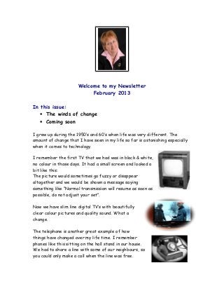 Welcome to my Newsletter
                           February 2013

In this issue:
  • The winds of change
  • Coming soon

I grew up during the 1950’s and 60’s when life was very different. The
amount of change that I have seen in my life so far is astonishing especially
when it comes to technology.

I remember the first TV that we had was in black & white,
no colour in those days. It had a small screen and looked a
bit like this:
The picture would sometimes go fuzzy or disappear
altogether and we would be shown a message saying
something like “Normal transmission will resume as soon as
possible, do not adjust your set”.

Now we have slim line digital TV’s with beautifully
clear colour pictures and quality sound. What a
change.

The telephone is another great example of how
things have changed over my life time. I remember
phones like this sitting on the hall stand in our house.
We had to share a line with some of our neighbours, so
you could only make a call when the line was free.
 