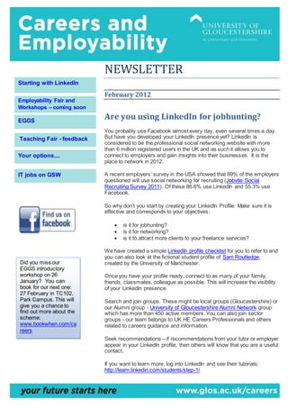 NEWSLETTER
February 2012
Are you using LinkedIn for jobhunting?
You probably use Facebook almost every day, even several times a day.
But have you developed your LinkedIn presence yet? LinkedIn is
considered to be the professional social networking website with more
than 6 million registered users in the UK and as such it allows you to
connect to employers and gain insights into their businesses. It is the
place to network in 2012.
A recent employers’ survey in the USA showed that 89% of the employers
questioned will use social networking for recruiting (Jobvite Social
Recruiting Survey 2011). Of these 86.6% use LinkedIn and 55.3% use
Facebook.
So why don’t you start by creating your LinkedIn Profile. Make sure it is
effective and corresponds to your objectives:
 is it for jobhunting?
 is it for networking?
 is it to attract more clients to your freelance services?
We have created a simple LinkedIn profile checklist for you to refer to and
you can also look at the fictional student profile of Sam Routledge,
created by the University of Manchester.
Once you have your profile ready, connect to as many of your family,
friends, classmates, colleague as possible. This will increase the visibility
of your LinkedIn presence.
Search and join groups. These might be local groups (Gloucestershire) or
our Alumni group - University of Gloucestershire Alumni Network group
which has more than 450 active members. You can also join sector
groups - our team belongs to UK HE Careers Professionals and others
related to careers guidance and information.
Seek recommendations – if recommendations from your tutor or employer
appear in your LinkedIn profile, then others will know that you are a useful
contact.
If you want to learn more, log into LinkedIn and see their tutorials:
http://learn.linkedin.com/students/step-1/
Your options....
EGGS
Employability Fair and
Workshops – coming soon
IT jobs on GSW
Starting with LinkedIn
Teaching Fair - feedback
Did you miss our
EGGS introductory
workshop on 26
January? You can
book for our next one:
27 February in TC102,
Park Campus. This will
give you a chance to
find out more about the
scheme:
www.bookwhen.com/ca
reers
 