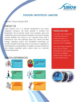 FUSION INFOTECH LIMITED
Volume: 1/ Issue: January, 2015
ABOUT US
Fusion InfoTech Ltd. Is a software development and system
integration company. We jointly operate in Australia and
Bangladesh. We do provide world’s most complete, open and
integrated business and hardware integration. Our product strategy
provides flexibility and choice to our customers across their IT
infrastructure. Now with optimized server (Sun, Oracle and IBM)
storage, operating systems and virtualization technology we
provide complete technology stack in every layer in integrated to
work together as a single platform. In addition our open architecture
and multiple operating system options gives our customers
unmatched benefits.
FUSION DIFFERENCES
FUSION SUCCESS
You might use a sidebar for
a brief story about an
important event or a
company success story
that you want to highlight.
This is also a great place to
show off your mission
statement or other content
you want to highlight
boldly in every issue, such
as upcoming events.
 