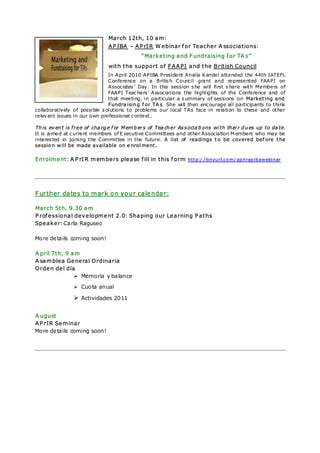 March 12th, 10 am:
                              APIBA – APrIR Webinar for Teacher A ssociations:
                                            “Marketing and Fundraising for TA s”
                              with the support of FAAPI and the British Council
                               In April 2010 APIBA President Analía Kandel attended the 44th IATEFL
                               Conference on a Britis h Council grant and represented FAAPI on
                               Associates ’ Day. In this session s he will first s hare with Members of
                               FAAPI Teac hers ’ Associations the highlights of the Conference and of
                               that meeting, in particular a s ummary of sessions on Marketing and
                               Fundra ising f or TA s. She will then enc ourage all participants to think
collaboratively of possible s olutions to problems our local TAs face in relation to these and other
relevant issues in our own professional c ontext.

This ev ent is free of cha rge f or Members of Tea cher Associa ti ons wi th thei r dues up to da te.
It is aimed at c urrent members of E xecutive Committees and other Association M embers who may be
interes ted in joining the Committee in the future. A list of readings to be covered bef ore the
session will be made available on e nrol ment.

Enrolment: A PrIR members please fill in this form             http://tinyurl.com/aprirapibawebinar




Further dates to mark on your calendar:

March 5th, 9.30 am
Professional development 2.0: Shaping our Learning Paths
Speaker: Carla Raguseo

More de tails coming soon!

A pril 7th, 9 am
A samblea General Ordinaria
Orden del día
                Memoria y balance
                 Cuota anual

                 Actividades 2011

A ugust
APrIR Seminar
More de tails coming soon!
 
