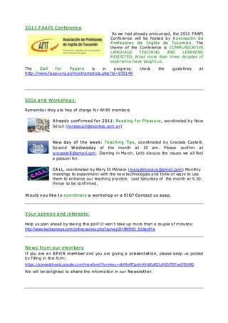 2011 FAAPI Conference
                                               As we had already announced, the 2011 FAAPI
                                              Confe rence will be hoste d by A sociación de
                                              Profesores de Inglés de Tucumán. The
                                              theme of the Confe rence is COMMUNICATIVE
                                              LANGUAGE       TEACHING      AND    LEAR NING
                                              R EVISITED. W hat more than three de cades of
                                              expe rience have taught us.
The     Call  for     Papers     is    in   progre ss:       che ck     the    guide lines    at
http://www.faapi.org.ar/mostrarnoticia.php?id=105148




SIGs and Workshops:

Remembe r they are free of charge for APrIR membe rs

              A lready confirmed for 2011: Reading for Pleasure, coordinated by Nora
              Sé culi (norase culi@express.com .ar)



              New day of the week: Teaching Tips, coordinated by Graciela Caste lli.
              Se cond Wednesday of the month at 10 am . Please confirm at
              gracaste lli@gmail.com . Starting in March. Le t’s discuss the issues we all fee l
              a passion for.

              CA LL, coordinated by Mary Di Mónaco (marydimonaco@gmail.com) Monthly
              mee tings to expe riment with the ne w te chnologies and think of ways to use
              them to enhance our teaching practice. Last Saturday of the month at 9.30.
              Venue to be confirmed.


Would you like to coordinate a workshop or a SIG? Contact us asap.



Your opinion and interests:

He lp us plan ahead by tak ing this poll! It won't take up more than a couple of m inute s:
http://www.kwiksurveys.com/online-survey.php?surveyID=IIMINO_52dac81a



News from our members
If you are an APrIR member and you are giving a presentation, please keep us posted
by filling in this form :
https ://s preadsheets.google.c om/viewform? formkey=dHMxMTgxVnhYdjFpR2luM2hiTEFwUFE6MQ

We will be de lighted to share the information in our Newsletter.
 