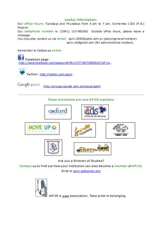 Useful information:
Our office hours: Tue sdays and Thursdays from 4 pm to 7 pm . Corrie ntes 1323 (P.B.)
Rosario.
Our telephone number is: (0341) 153-983562 Outside office hours, please leave a
message .
You may also contact us via email: aprir.2009@yaho.com .ar (about ge ne ral matte rs)
                                  aprir.cd@gmail.com (for adm inistrative matte rs)

Remembe r to follow us online


     Facebook page:
http://www.face book.com/page s/APrIR /127774673899632?ref=ts ,



     Twitter: http://twitte r.com /aprir



                  http://groups.google .com .ar/group/aprir



                     These institutions are no w A PrIR members




                            A re you a Director of Studies?
 Contact us to find out how your institution can a lso become a member of APrIR.
                                W rite to aprir.cd@gmail.com




                      APrIR is your association. Take pride in be longing.
 