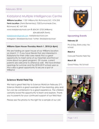 Page 1 of 2
February 2018
Kiddyland Multiple Intelligences Centre
Williams Location: 11331 Williams Rd. Richmond, B.C. V7A 2V8
Ferris Location: (Ferris Elementary): 7520 Sunnymede Cres.
Richmond, BC V6Y 2V8
www.kiddylandschool.com T: 604-241-2733 (Williams)
604-668-6439 (Ferris)
kiddylandmi@gmail.com kiddylandschool.com
Instagram: @kiddylandschool Twitter: @kiddylandschool
Williams Open House-Thursday March 1, 2018 (6-8pm)
We are holding an open house at our Williams location
on March 1st. If you have friends that are interested in
Kiddyland for their child care needs this is a great
opportunity to meet some of our teachers and find out
more about our great program! Of course, current
parents are welcome to attend as well. We have limited
openings for summer and the 2018-2019 school year so
this is also a great opportunity to secure a spot at
Williams!
Science World Field Trip
We had a great field trip to Science World on February 2nd.
Science World is a great example of how learning, play and
fun can be combined in to a great experience. The children
certainly loved the opportunity to learn and explore. Thank
you to parents for your continued support of our field trips!
Please see the photos to the right for a sample of our visit.
Upcoming Events
February 23
Pro D Day (Ferris only)- No
school
March 6
Carousel Theatre Field Trip
March 30
Good Friday- No School
 