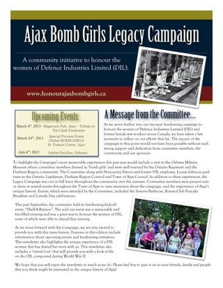 Ajax Bomb Girls Legacy Campaign
  A community initiative to honour the
women of Defence Industries Limited (DIL).


        www.honourajaxbombgirls.ca


           Upcoming Events:                               A Message from the Committee…
  March 4th, 2013 Magwyers Pub, Ajax – Tribute to
                                                          As we move further into our two-year fundraising campaign to
                      Pat Clark Fundraiser                honour the women of Defence Industries Limited (DIL) and
                                                          former female war workers across Canada, we have taken a few
                       Special Preview Event
  March 24th, 2013                                        moments to reflect on our efforts thus far. The success of the
                       Global BOMB GIRLS
                      St. Francis Centre, Ajax            campaign to this point would not have been possible without such
                                                          strong support and dedication from committee members, the
   July 6th, 2013     Jubilee Pavilion, Oshawa            community and our sponsors.

To highlight the Campaign’s most memorable experiences this past year would include a visit to the Oshawa Military
Museum where committee members dressed as ‘bomb girls’ and were well received by the Ontario Regiment and the
Durham Region community. The Committee along with Honourary Patron and former DIL employee, Louise Johnson paid
visits to the Ontario Legislature, Durham Region Council and Town of Ajax Council. In addition to these experiences, the
Legacy Campaign was out in full force throughout the community over the summer. Committee members were present rain
or shine at several events throughout the Town of Ajax to raise awareness about the campaign, and the importance of Ajax’s
unique history. Events, which were attended by the Committee, included the Seniors Barbecue, Rotary Club Pancake
Breakfast and Canada Day celebrations.

 This past September, the committee held its fundraising kick-off
 event, “Shell-A-Bration”. The sold out event was a memorable and
 fun-filled evening and was a great way to honour the women of DIL,
 some of which were able to attend that evening.

 As we move forward with the Campaign, we are very excited to
 provide you with this news feature. Features in this edition include
 information about upcoming events and fundraising initiatives.
 This newsletter also highlights the unique experience of a DIL
 woman that has shared her story with us. This newsletter also
 includes a ‘virtual tour’ that will provide you with a look at life
 on the DIL compound during World War II.

 We hope that you will enjoy the newsletter as much as we do. Please feel free to pass it on to your friends, family and people
 that you think might be interested in the unique history of Ajax!
 