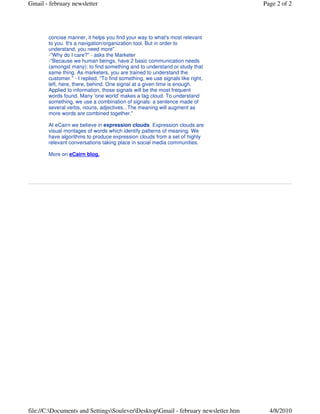Page 2 of 2




  help.                                                                         Product
  I will pretend I'm a knowledgable and informative expert (which I'm           Highlight
  not) and summarize a discussion I had lately with a marketer:
                                                                                New release early
  -"Are tag clouds useful?" - asks a Marketer
                                                                                March with major
  -"Sure" - I answered, "By showing what's important in a very
                                                                                customer driven UI
  concise manner, it helps you find your way to what's most relevant
                                                                                overhaul.
  to you. It's a navigation/organization tool. But in order to
  understand, you need more"
                                                                                New Feature: RSS feed
  -"Why do I care?" - asks the Marketer
  -"Because we human beings, have 2 basic communication needs
                                                                                Do you want to follow
  (amongst many): to find something and to understand or study that
                                                                                people in Facebook and
  same thing. As marketers, you are trained to understand the
                                                                                Twitter?
  customer." - I replied, "To find something, we use signals like right,
                                                                                It's now possible on
  left, here, there, behind. One signal at a given time is enough.
                                                                                Conversation.
  Applied to information, those signals will be the most frequent
  words found. Many 'one world' makes a tag cloud. To understand
  something, we use a combination of signals: a sentence made of
  several verbs, nouns, adjectives...The meaning will augment as
  more words are combined together."

  At eCairn we believe in expression clouds. Expression clouds are
  visual montages of words which identify patterns of meaning. We
  have algorithms to produce expression clouds from a set of highly
  relevant conversations taking place in social media communities.

  More on eCairn blog.


Forward to Friends or Colleagues

                                                                                         Email Marketing by

This email was sent to virginieglaenzer@hotmail.com by conversation@ecairn.com.
Update Profile/Email Address | Instant removal with SafeUnsubscribe™ | Privacy Policy.



eCairn | 142 Callee larga | Los Gatos | CA | 95032




                                                                                                        4/5/2010
 